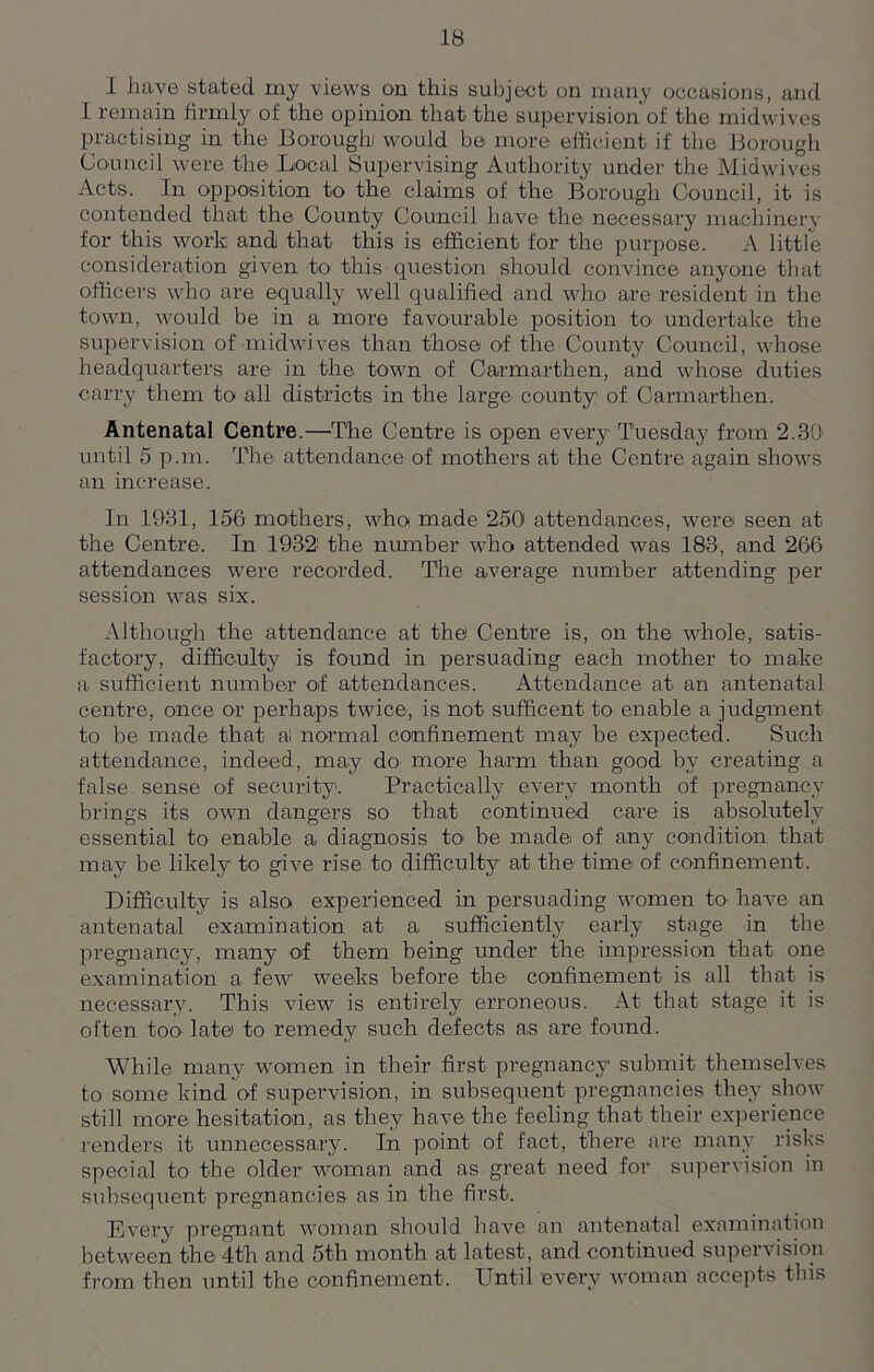 I have stated my views on this subject on many occasions, and I remain firmly of the opinion that the supervision of the midwives practising in the Borough would be more efficient if the Borough Council were the Local Supervising Authority under the Midwives Acts. In opposition to the claims of the Borough Council, it is contended that the County Council have the necessary machinery for this work and that this is efficient for the purpose. A little consideration given to this question should convince anyone that officers who are equally well qualified and who are resident in the town, would be in a more favourable position to undertake the supervision of midwives than those of the County Council, whose headquarters are in the town of Carmarthen, and whose duties carry them to all districts in the large county: of Carmarthen. Antenatal Centre.—The Centre is open every Tuesday from 2.30' until 5 p.m. The attendance of mothers at the Centre again shows an increase. In 1931, 156 mothers, who made 250 attendances, were seen at the Centre. In 19321 the number who attended was 183, and 266 attendances were recorded. The average number attending per session was six. Although the attendance at the Centre is, on the whole, satis- factory, difficulty is found in persuading each mother to make a sufficient number of attendances. Attendance at an antenatal centre, once or perhaps twice, is not sufficent to enable a judgment to be made that a: normal confinement may be expected. Such attendance, indeed, may do- more harm than good by creating a false sense of security. Practically every month of pregnancy brings its own dangers so that continued care is absolutely essential to enable a diagnosis to be made of any condition that may be likely to give rise to difficulty at the time of confinement. Difficulty is also experienced in persuading women to have an antenatal examination at a sufficiently early stage in the pregnancy, many of them being under the impression that one examination a few weeks before the confinement is all that is necessary. This view is entirely erroneous. At that stage it is often too late to remedy such defects as are found. While many women in their first pregnancy submit themselves to some kind of supervision, in subsequent pregnancies they show still more hesitation, as they have the feeling that their experience renders it unnecessary. In point of fact, there are many risks special to the older woman and as great need for supervision in subsequent pregnancies as in the first. Every pregnant woman should have an antenatal examination between the 4th and 5th month at latest, and continued supervision from then until the confinement. Until every woman accepts this