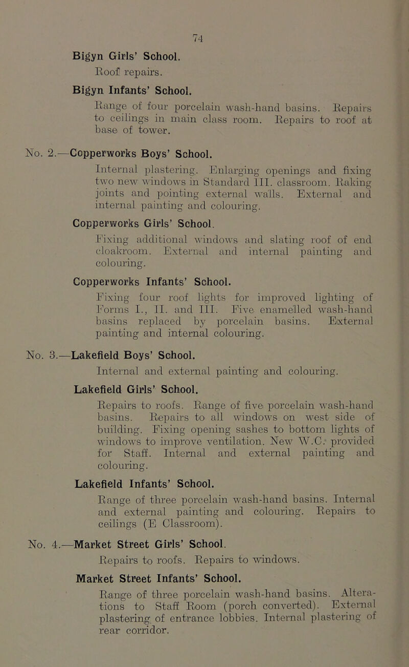 Bigyn Girls’ School. Roof repairs. Bigyn Infants’ School. Range of four porcelain wash-hand basins. Repairs to ceilings in main class room. Repairs to roof at base of tower. No. 2.—Copperworks Boys’ School. Internal plastering. Enlarging openings and fixing two new windows in Standard III. classroom. Raking joints and pointing external walls. External and internal painting and colouring. Copperworks Girls’ School. Fixing additional windows and slating roof of end cloakroom. External and internal painting and colouring. Copperworks Infants’ School. Fixing four roof lights for improved lighting of Forms I., II. and III. Five enamelled wash-hand basins replaced by porcelain basins. External painting and internal colouring. No. 3.—Lakefield Boys’ School. Internal and external painting and colouring. Lakefield Girls’ School. Repairs to roofs. Range of five porcelain wash-hand basins. Repairs to all windows on west side of building. Fixing opening sashes to bottom lights of windows to improve ventilation. New W.C. provided for Staff. Internal and external painting and colouring. Lakefield Infants’ School. Range of three porcelain wash-hand basins. Internal and external painting and colouring. Repairs to ceilings (E Classroom). No. 4.—Market Street Girls’ School. Repairs to roofs. Repairs to windows. Market Street Infants’ School. Range of three porcelain wash-hand basins. Altera- tions to Staff Room (porch converted). External plastering of entrance lobbies. Internal plastering of rear corridor.