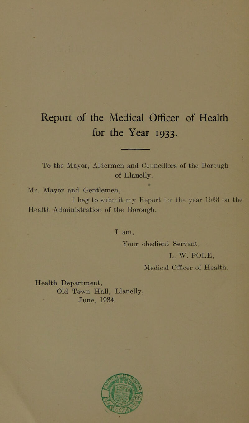 Report of the Medical Officer of Health for the Year 1933. To the Mayor, Aldermen and Councillors of the Borough of Llanelly. # Mr. Mayor and Gentlemen, I beg to submit my Report for the year 1938 on the Health Administration of the Borough. I am, Your obedient Servant, L. W. POLE, Medical Officer of Health. Health Department, Old Town Hall, Llanelly, June, 1934.