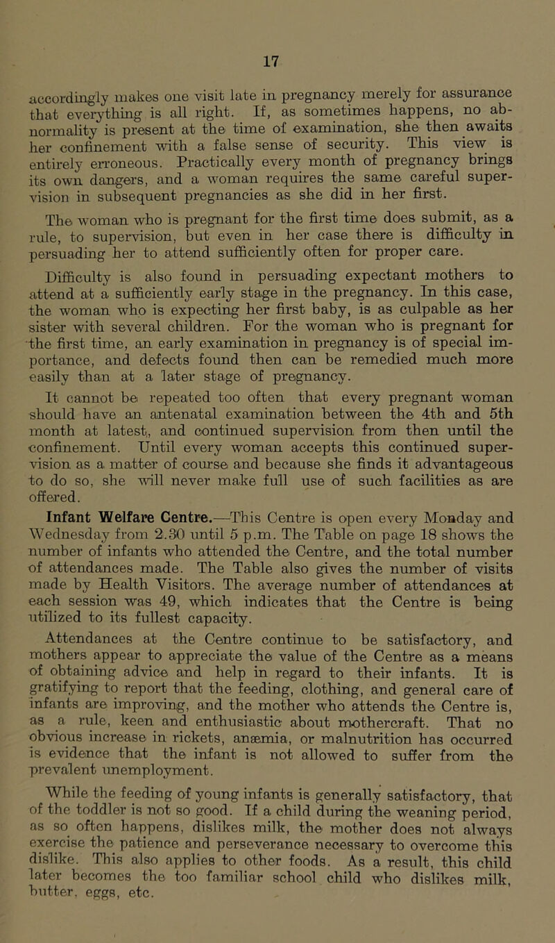 accordingly makes one visit late in pregnancy merely for assurance that everything is all right. If, as sometimes happens, no ab- normality is present at the time of examination, she then awaits her confinement with a false sense of security. This view is entirely erroneous. Practically every month of pregnancy brings its own dangers, and a woman requires the same careful super- vision in subsequent pregnancies as she did in her first. The woman who is pregnant for the first time does submit, as a rule, to supervision, but even in her case there is difficulty in persuading her to attend sufficiently often for proper care. Difficulty is also found in persuading expectant mothers to attend at a sufficiently early stage in the pregnancy. In this case, the woman who is expecting her first baby, is as culpable as her sister with several children. For the woman who is pregnant for the first time, an eai*ly examination in pregnancy is of special im- portance, and defects found then can be remedied much more easily than at a later stage of pregnancy. It cannot be repeated too often that every pregnant woman should have an antenatal examination between the 4th and 5th month at latest,, and continued supervision from then until the confinement. Until every woman accepts this continued super- vision as a matter of course and because she finds it advantageous to do so, she will never make full use of such facilities as are offered. Infant Welfare Centre.—This Centre is open every Monday and Wednesday from 2.30 until 5 p.m. The Table on page 18 shows the number of infants who attended the Centre, and the total number of attendances made. The Table also gives the number of visits made by Health Visitors. The average number of attendances at each session was 49, which indicates that the Centre is being utilized to its fullest capacity. Attendances at the Centre continue to be satisfactory, and mothers appear to appreciate the value of the Centre as a means of obtaining advice and help in regard to their infants. It is gratifying to report that the feeding, clothing, and general care of infants are improving, and the mother who attends the Centre is, as a rule, keen and enthusiastic about mothercraft. That no obvious increase in rickets, anaemia, or malnutrition has occurred Is evidence that the infant is not allowed to suffer from the prevalent unemployment. While the feeding of young infants is generally satisfactory, that of the toddler is not so good. If a child during the weaning period, as so often happens, dislikes milk, the mother does not always exercise the patience and perseverance necessary to overcome this dislike. This also applies to other foods. As a result, this child later becomes the too familiar school child who dislikes milk, butter, eggs, etc.