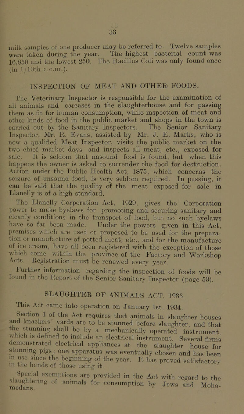milk samples of one producer may be referred to. Twelve samples were taken during the year. The highest bacterial count was 10,850 and the lowest 250. The Bacillus Coli was only found once (in 1 /l(>th c.c.in.). INSPECTION OF MEAT AND OTHER FOODS. The Veterinary Inspector is responsible for the examination of all animals and carcases in the slaughterhouse and for passing them as fit for human consumption, while inspection of meat and other kinds of food in the public market and shops in the town is carried out by the Sanitary Inspectors. The Senior Sanitary Inspector, Mr. R. Evans, assisted by Mr. J. E. Marks, who- is now a qualified Meat Inspector, visits the public market on the two chief market days and inspects all meat, etc., exposed for sale. It is seldom that unsound food is found, but when this happens the owner is asked to surrender the food for destruction. Action under the Public Health Act, 1875, which concerns the seizure of unsound food, is very seldom required. In passing, it can be said that the quality of the meat exposed for sale in Llanelly is of a high standard. The Llanelly Corporation Act, 1929, gives the Corporation power to make byelaws for promoting and securing sanitary and cleanly conditions in the transport of food, but no such byelaws have so far been made. Under the powers given in this Act, premises which are used or proposed to be used for the prepara- tion or manufacture of potted meat, etc., and for the manufacture of ice cream, have all been registered with the exception of those which come within the province of the Factory and Workshop Acts. Registration must be renewed every year. I urther information regarding the inspection of foods will be found in the Report of the Senior Sanitary Inspector (page 53). SLAUGHTER OF ANIMALS ACT, 1933. This Act came into operation on January 1st, 1934. Section 1 of the Act requires that animals in slaughter houses and knackers yards are to be stunned before slaughter, and that the stunning shall be by a mechanically operated instrument, u inch is defined to include an electrical instrument. Several firms demonstrated electrical appliances at the slaughter house for stunning pigs; one. apparatus was eventually chosen and has been m use since the beginning of the year. It, has proved satisfactorv in the hands of those using if. Special exemptions are provided in the slaughtering of animals for consumption tnedans. Act with regard to the by Jews and Moha-