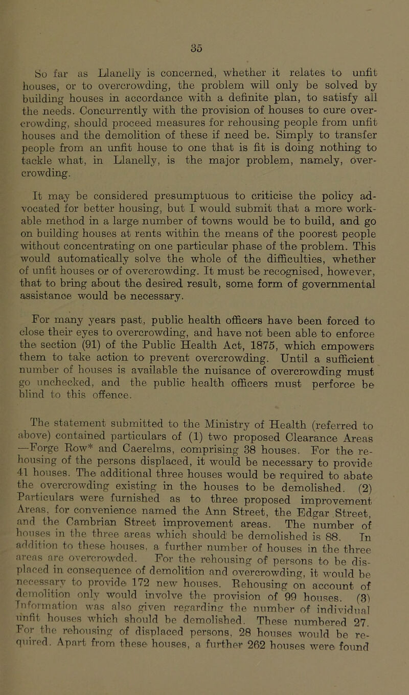 So far as Llanelly is concerned, whether it relates to unfit houses, or to overcrowding, the problem will only be solved by building houses in accordance with a definite plan, to satisfy ail the needs. Concurrently with the provision of houses to cure over- crowding, should proceed measures for rehousing people from unfit houses and the demolition of these if need be. Simply to transfer people from an unfit house to one that is fit is doing nothing to tackle what, in Llanelly, is the major problem, namely, over- crowding. It may be considered presumptuous to criticise the policy ad- vocated for better housing, but I would submit that a more work- able method in a large number of towns would be to build, and go on building houses at rents within the means of the poorest people without concentrating on one particular phase of the problem. This would automatically solve the whole of the difficulties, whether of unfit houses or of overcrowding. It must be recognised, however, that to bring about the desired, result, some, form of governmental assistance would be necessary. For many years past, public health officers have been forced to close their eyes to overcrowding, and have not been able to enforce the section (91) of the Public Health Act, 1875, which empowers them to take action to prevent overcrowding. Until a sufficient number of houses is available the nuisance of overcrowding must go unchecked, and the public health officers must perforce be blind to this offence. The statement submitted to the Ministry of Health (referred to above) contained particulars of (1) two proposed Clearance Areas —Forge Row* and Caerelms, comprising 38 houses. For the re- housing of the persons displaced, it would be necessary to provide 41 houses. The additional three houses would be required to abate the overcrowding existing in the houses to be demolished. (2) Particulars were furnished as to three proposed improvement Areas, for convenience named the Ann Street, the Edgar Street, and the Cambrian Street improvement areas. The number of houses in the three areas which should be demolished is 88. Tn addition to these houses, a further number of houses in the three areas are overcrowded. For the rehousing of persons to be dis- placed in consequence of demolition and overcrowding, it would be necessary to provide 172 new houses. Rehousing on account of demolition only would involve the provision of 99 houses. (31 Information was also given regarding the number of individual unfit houses which should be demolished. These numbered 27. For the rehousing of displaced persons, 28 houses would be re- quired. Apart from these houses, a further 262 houses were found