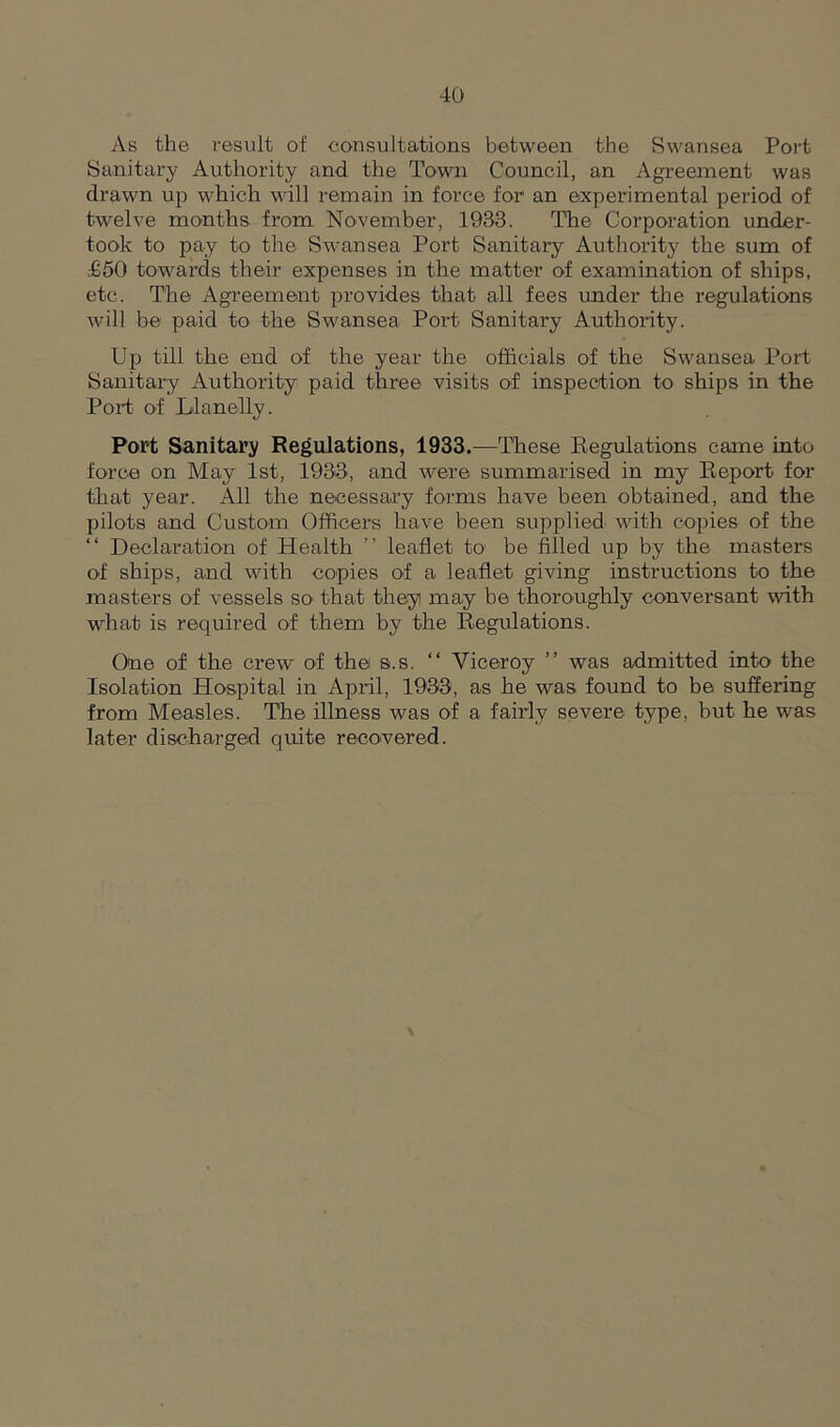 As the result of consultations between the Swansea Port Sanitary Authority and the Town Council, an Agreement was drawn up which will remain in force for an experimental period of twelve months from November, 1933. Tire Corporation under- took to pay to the Swansea Port Sanitary Authority the sum of £50 towards their expenses in the matter of examination of ships, etc. The Agreement provides that all fees under the regulations will he paid to the Swansea Port Sanitary Authority. Up till the end of the year the officials of the Swansea Port Sanitary Authority paid three visits of inspection to ships in the Port of Llanelly. Port Sanitary Regulations, 1933.—These Regulations came into force on May 1st, 1933, and were summarised in my Report for that year. All the necessary forms have been obtained, and the pilots and Custom Officers have been supplied with copies of the “ Declaration of Health ” leaflet to be filled up by the masters of ships, and with copies of a leaflet giving instructions to the masters of vessels so that they may be thoroughly conversant with what is required of them by the Regulations. One of the crew of the s.s. “ Viceroy ” was admitted into the Isolation Hospital in April, 1933, as he was found to be suffering from Measles. The illness was of a fairly severe type, but he was later discharged quite recovered.