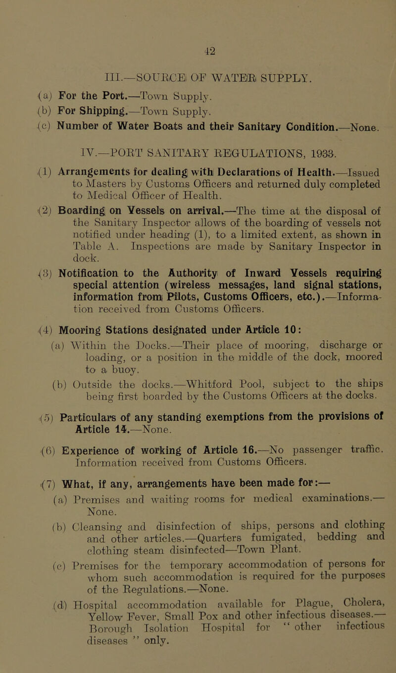 III.—SOURCE! OF WATER SUPPLY. (a) For the Port.—Town Supply. (b) For Shipping.—Town Supply. ■(e) Number of Water Boats and their Sanitary Condition.—None. IV.—PORT SANITARY REGULATIONS, 1933. (1) Arrangements for dealing with Declarations of Health.—Issued to Masters by Customs Officers and returned duly completed to Medical Officer of Health. <2) Boarding on Vessels on arrival.—The time at the disposal of the Sanitary Inspector allows of the boarding of vessels not notified under heading (1), to a limited extent, as shown in Table A. Inspections are made by Sanitary Inspector in dock. (3) Notification to the Authority of Inward Vessels requiring special attention (wireless messages, land signal stations, information from Pilots, Customs Officers, etc.).—Informa tion received from Customs Officers. (4) Mooring Stations designated under Article 10: (a) Within the Docks.—Their place of mooring, discharge or loading, or a position in the middle of the dock, moored to a buoy. (b) Outside the docks.—Whitford Pool, subject to the ships being first boarded by the Customs Officers at the docks. (5) Particulars of any standing exemptions from the provisions of Article 14.—None. (fi) Experience of working of Article 16.—No passenger traffic. Information received from Customs Officers. (7) What, if any, arrangements have been made for:— (a) Premises and waiting rooms for medical examinations. None. (b) Cleansing and disinfection of ships, persons and clothing and other articles.—Quarters fumigated, bedding and clothing steam disinfected—Town Plant. (c) Premises for the temporary accommodation of persons for whom such accommodation is required for the purposes of the Regulations.—None. (d) Hospital accommodation available for Plague, Cholera, Yellow Fever, Small Pox and other infectious diseases.— Borough Isolation Hospital for “ other infectious diseases ” only.