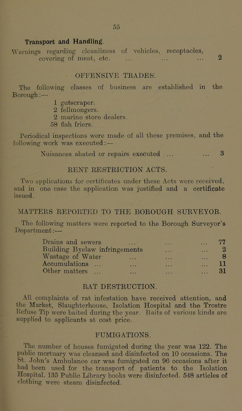 Transport and Handling. Warnings regarding cleanliness of vehicles, receptacles, covering of meat, etc. ... ... ... 2 OFFENSIVE TRADES'. The following classes of business are established in the Borough:— 1 gutscraper. 2 fellmongers. 2 marine store dealers. 58 fish friers. Periodical inspections were made of all these premises, and the following work was executed: — Nuisances abated or repairs executed ... ... 3 RENT RESTRICTION ACTS. Two applications for certificates under these Acts were received, and in one case the application was justified and a certificate issued. MATTERS REPORTED TO THE BOROUGH SURVEYOR, The following matters were reported to the Borough Surveyor’s Department:— Drains and sewers ... ... ... 77 Building Byelaw infringements ... ... 2 Wastage of Water ... ... ... 8 Accumulations ... ... ... ... 11 Other matters ... ... ... ... 31 RAT DESTRUCTION. All complaints of rat infestation have received attention, and the Market, Slaughterhouse, Isolation Hospital and the Trostre Refuse Tip were baited during the year. Baits of various kinds are supplied to applicants at cost price. FUMIGATIONS. 'The number of houses fumigated during the year was 122. The public mox-tuary was cleansed and disinfected on 10 occasions. The St. John’s Ambulance car was fumigated on 96 occasions after it had been used for the transport of patients to the Isolation Hospital. 135 Public Library books were disinfected. 548 articles of clothing were steam disinfected.