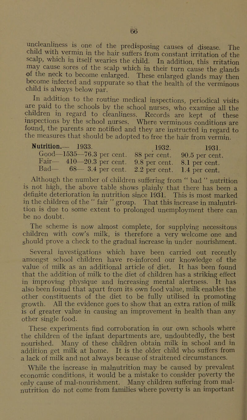 uncleanhness iS one of the predisposing causes of disease. The child with vermin m the hair suffers from constant irritation of the scalp, which m itself wearies the child. In addition, this rritation may cause sores of the scalp which in their turn cause the glands of the neck to become enlarged. These enlarged glands may then become infected and suppurate so that the health of the verminous child is always below par. In addition to the routine medical inspections, periodical visits are paid to the schools by the school nurses, who examine all the children in regard to cleanliness. Records are kept of these inspections by the school nurses. Where verminous conditions are found, the parents are notified and they are instructed in regard to the measures that should be adopted to free the hair from vermin. Nutrition.— 1933. Good—1535—76.3 per cent. Fair— 410—20.3 per cent. Bad— 68— 3.4 per cent. .1932. 88 per cent. 9.8 per cent. 2.2 per cent. 1931. 90.5 per cent 8.1 per cent. 1.4 per cent. Although the number of children suffering from “ bad ” nutrition is not high, the above table shows plainly that there has been a definite deterioration in nutrition since 1931. This is most marked in the children of the “ fair ” group. That this increase in malnutri- tion is due to some extent to prolonged unemployment there can be no doubt. The scheme is now almost complete, for supplying necessitous children with cow’s milk, is therefore a very welcome one and should prove a check to the gradual increase in under nourishment. Several investigations which have been carried out recently amongst school children have re-inforced our knowledge of the value of milk as an additional article of diet. It has been found that the addition of milk to the diet of children has a striking effect in improving physique and increasing mental alertness. It has also been found that apart from its own food value, milk enables the other constituents of the diet to be fully utilised in promoting growth. All the evidence goes to show that an extra ration of milk is of greater value in causing an improvement in health than any other single food. These experiments find corroboration in our own schools where the children of the infant departments are, undoubtedly, the best nourished. Many of these children obtain milk in school and in addition get milk at home. It is the older child who suffers from a lack of milk and not always because of straitened circumstances. While the increase in malnutrition may be caused by prevalent economic conditions, it would be a mistake to consider poverty the only cause of mal-nourishment. Many children suffering from mal- nutrition do not come from families where poverty is an important