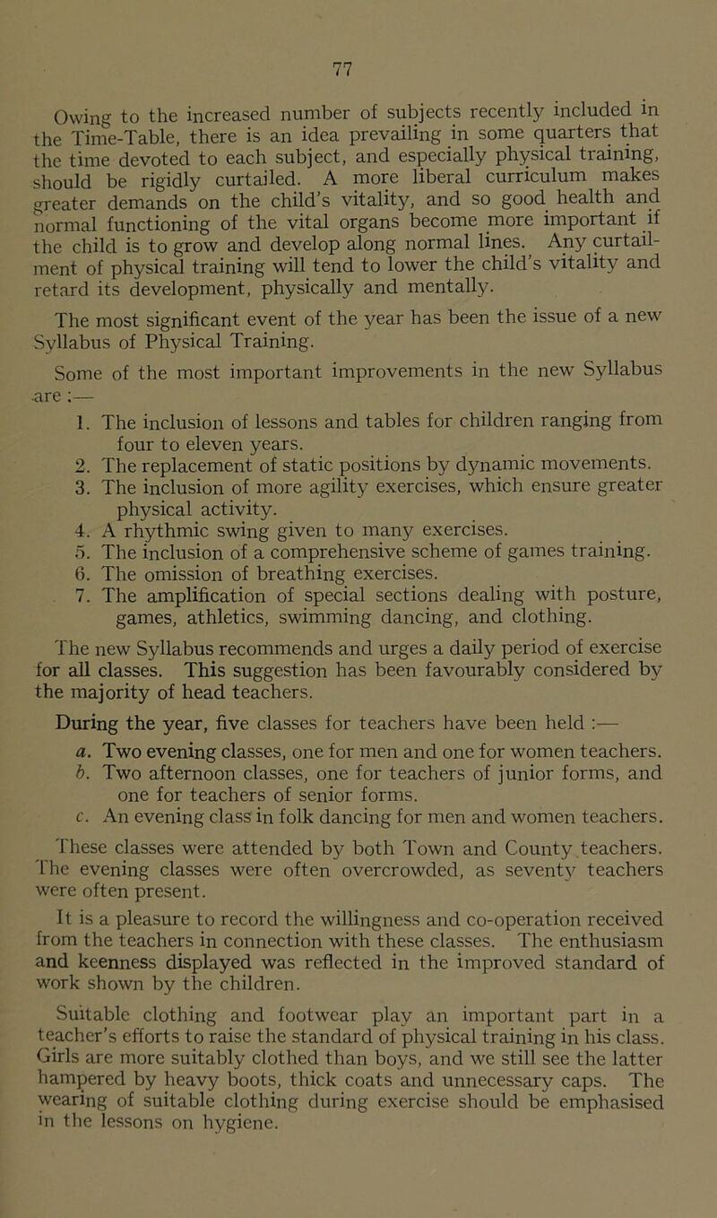 Owing to the increased number of subjects recently included in the Time-Table, there is an idea prevailing in some quarters that the time devoted to each subject, and especially physical training, should be rigidly curtailed. A more liberal curriculum makes greater demands on the child’s vitality, and so good health and normal functioning of the vital organs become more important if the child is to grow and develop along normal lines. Any curtail- ment of physical training will tend to lower the child s vitality and retard its development, physically and mentally. The most significant event of the year has been the issue of a new Syllabus of Physical Training. Some of the most important improvements in the new Syllabus are :— 1. The inclusion of lessons and tables for children ranging from four to eleven years. 2. The replacement of static positions by dynamic movements. 3. The inclusion of more agility exercises, which ensure greater physical activity. 4. A rhythmic swing given to many exercises. 5. The inclusion of a comprehensive scheme of games training. 6. The omission of breathing exercises. 7. The amplification of special sections dealing with posture, games, athletics, swimming dancing, and clothing. The new Syllabus recommends and urges a daily period of exercise for all classes. This suggestion has been favourably considered by the majority of head teachers. During the year, five classes for teachers have been held :— a. Two evening classes, one for men and one for women teachers. b. Two afternoon classes, one for teachers of junior forms, and one for teachers of senior forms. c. An evening class in folk dancing for men and women teachers. These classes were attended by both Town and County teachers. The evening classes were often overcrowded, as seventy teachers were often present. It is a pleasure to record the willingness and co-operation received from the teachers in connection with these classes. The enthusiasm and keenness displayed was reflected in the improved standard of work shown by the children. Suitable clothing and footwear play an important part in a teacher’s efforts to raise the standard of physical training in his class. Girls are more suitably clothed than boys, and we still see the latter hampered by heavy boots, thick coats and unnecessary caps. The wearing of suitable clothing during exercise should be emphasised in the lessons on hygiene.