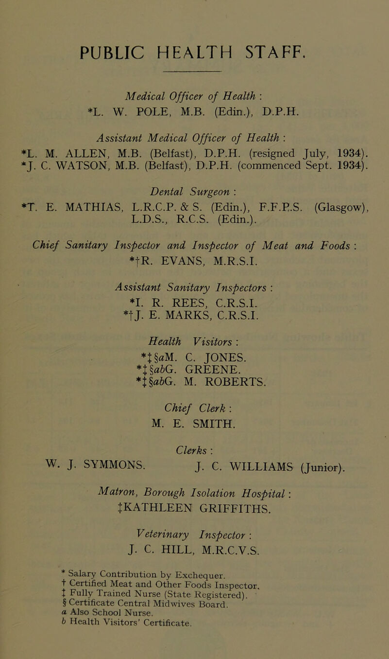 PUBLIC HEALTH STAFF. Medical Officer of Health : *L. W. POLE, M.B. (Edin.), D.P.H. Assistant Medical Officer of Health : *L. M. ALLEN, M.B. (Belfast), D.P.H. (resigned July, 1934) *J. C. WATSON, M.B. (Belfast), D.P.H. (commenced Sept. 1934) Dental Surgeon : *T. E. MATHIAS, L.R.C.P. & S. (Edin.), F.F.P.S. (Glasgow) L.D.S., R.C.S. (Edin.). Chief Sanitary Inspector and Inspector of Meat and Foods : *|R. EVANS, M.R.S.I. Assistant Sanitary Inspectors : *1. R. REES, C.R.S.I. *tj- E. MARKS, C.R.S.I. Health Visitors : *1 §«M. C. JONES. n§«6G. GREENE. *J§fl6G. M. ROBERTS. Chief Clerk : M. E. SMITH. Clerks : W. J. SYMMONS. J. C. WILLIAMS (Junior). Matron, Borough Isolation Hospital: J KATHLEEN GRIFFITHS. Veterinary Inspector : J. C. HILL, M.R.C.V.S. * Salary Contribution by Exchequer, t Certified Meat and Other Foods Inspector, t Fully Trained Nurse (State Registered). § Certificate Central Mid wives Board. a Also School Nurse. b Health Visitors’ Certificate.