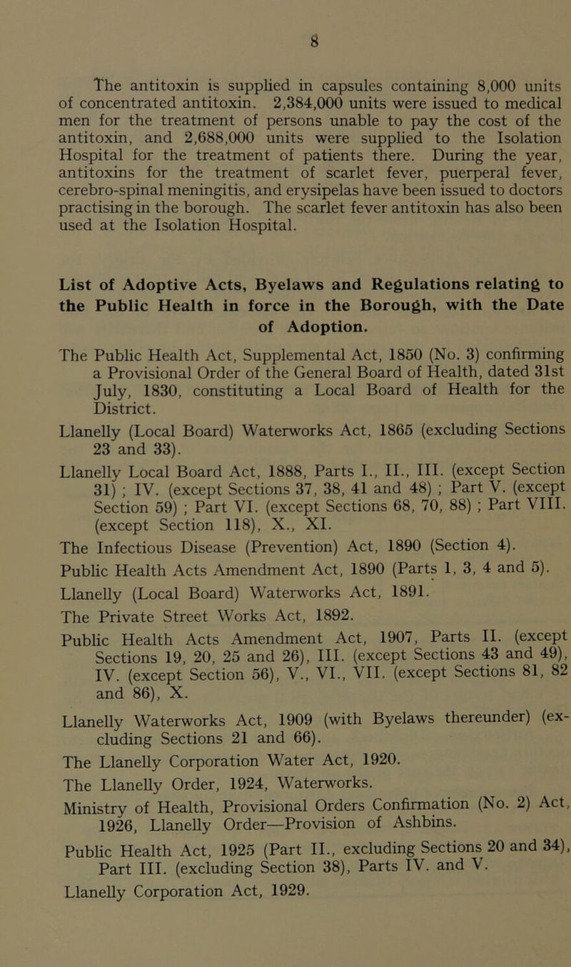 The antitoxin is supplied in capsules containing 8,000 units of concentrated antitoxin. 2,384,000 units were issued to medical men for the treatment of persons unable to pay the cost of the antitoxin, and 2,688,000 units were supplied to the Isolation Hospital for the treatment of patients there. During the year, antitoxins for the treatment of scarlet fever, puerperal fever, cerebro-spinal meningitis, and erysipelas have been issued to doctors practising in the borough. The scarlet fever antitoxin has also been used at the Isolation Hospital. List of Adoptive Acts, Byelaws and Regulations relating to the Public Health in force in the Borough, with the Date of Adoption. The Public Health Act, Supplemental Act, 1850 (No. 3) confirming a Provisional Order of the General Board of Health, dated 31st July, 1830, constituting a Local Board of Health for the District. Llanelly (Local Board) Waterworks Act, 1865 (excluding Sections 23 and 33). Llanelly Local Board Act, 1888, Parts I., II., III. (except Section 31) ; IV. (except Sections 37, 38, 41 and 48) ; Part V. (except Section 59) ; Part VI. (except Sections 68, 70, 88) ; Part VIII. (except Section 118), X., XI. The Infectious Disease (Prevention) Act, 1890 (Section 4). Public Health Acts Amendment Act, 1890 (Parts 1, 3, 4 and 5). Llanelly (Local Board) Waterworks Act, 1891. The Private Street Works Act, 1892. Public Health Acts Amendment Act, 1907, Parts II. (except Sections 19, 20, 25 and 26), III. (except Sections 43 and 49), IV. (except Section 56), V., VI., VII. (except Sections 81, 82 and 86), X. Llanelly Waterworks Act, 1909 (with Byelaws thereunder) (ex- cluding Sections 21 and 66). The Llanelly Corporation Water Act, 1920. The Llanelly Order, 1924, Waterworks. Ministry of Health, Provisional Orders Confirmation (No. 2) Act, 1926, Llanelly Order—Provision of Ashbins. Public Health Act, 1925 (Part II., excluding Sections 20 and 34), Part III. (excluding Section 38), Parts IV. and V. Llanelly Corporation Act, 1929.