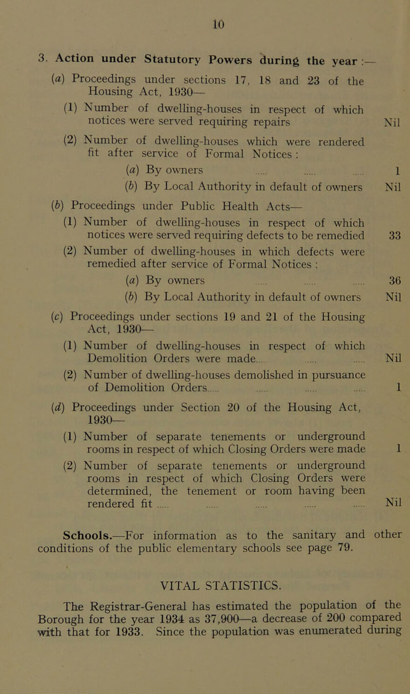 3. Action under Statutory Powers during the year : (a) Proceedings under sections 17, 18 and 23 of the Housing Act, 1930— (1) Number of dwelling-houses in respect of which notices were served requiring repairs Nil (2) Number of dwelling-houses which were rendered fit after service of Formal Notices : (a) By owners .... 1 (b) By Local Authority in default of owners Nil (b) Proceedings under Public Health Acts— (1) Number of dwelling-houses in respect of which notices were served requiring defects to be remedied 33 (2) Number of dwelling-houses in which defects were remedied after service of Formal Notices : («) By owners ... 36 (b) By Local Authority in default of owners Nil (c) Proceedings under sections 19 and 21 of the Housing Act, 1930— (1) Number of dwelling-houses in respect of which Demolition Orders were made .... Nil (2) Number of dwelling-houses demolished in pursuance of Demolition Orders. .... 1 (d) Proceedings under Section 20 of the Housing Act, 1930— (1) Number of separate tenements or underground rooms in respect of which Closing Orders were made 1 (2) Number of separate tenements or underground rooms in respect of which Closing Orders were determined, the tenement or room having been rendered fit ... Nil Schools.—For information as to the sanitary and other conditions of the public elementary schools see page 79. VITAL STATISTICS. The Registrar-General has estimated the population of the Borough for the year 1934 as 37,900—a decrease of 200 compared with that for 1933. Since the population was enumerated during