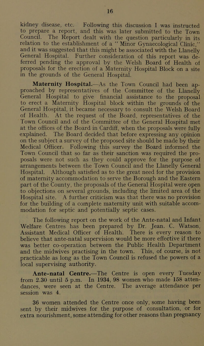 kidney disease, etc. Following this discussion I was instructed to prepare a report, and this was later submitted to the Town Council. The Report dealt with the question particularly in its relation to the establishment of a “ Minor Gynaecological Clinic,” and it was suggested that this might be associated with the Llanelly General Hospital. Further consideration of this report was de- ferred pending the approval by the Welsh Board of Health of proposals for the erection of a Maternity Hospital Block on a site in the grounds of the General Hospital. Maternity Hospital.—As the Town Council had been ap- proached by representatives of the Committee of the Llanelly General Hospital to give financial assistance to the proposal to erect a Maternity Hospital block within the grounds of the Genera] Hospital, it became necessary to consult the Welsh Board of Health. At the request of the Board, representatives of the Town Council and of the Committee of the General Hospital met at the offices of the Board in Cardiff, when the proposals were fully explained. The Board decided that before expressing any opinion on the subject a survey of the proposed site should be made by their Medical Officer. Following this survey the Board informed the Town Council that so far as their sanction was required the pro- posals were not such as they could approve for the purpose of arrangements between the Town Council and the Llanelly General Hospital. Although satisfied as to the great need for the provision of maternity accommodation to serve the Borough and the Eastern part of the County, the proposals of the General Hospital were open to objections on several grounds, including the limited area of the Hospital site. A further criticism was that there was no provision for the building of a complete maternity unit with suitable accom- modation for septic and potentially septic cases. The following report on the work of the Ante-natal and Infant Welfare Centres has been prepared by Dr. Jean. C. Watson, Assistant Medical Officer of Health. There is every reason to believe that ante-natal supervision would be more effective if there was better co-operation between the Public Health Department and the midwives practising in the town. This, of course, is not practicable as long as the Town Council is refused the powers of a local supervising authority. Ante-natal Centre.—The Centre is open every Tuesday from 2.30 until 5 p.m. In 1934, 98 women who made 158 atten- dances, were seen at the Centre. The average attendance per session was 4. 36 women attended the Centre once only, some having been sent by their midwives for the purpose of consultation, or for extra nourishment, some attending for other reasons than pregnancy