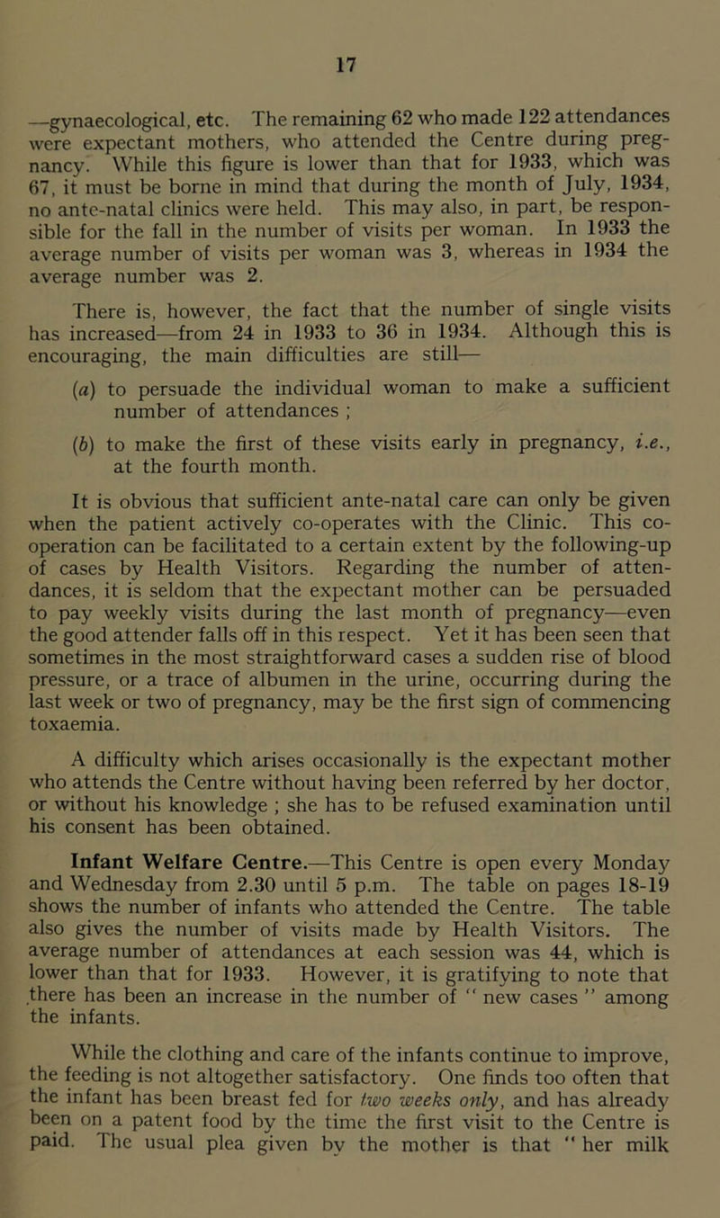 —gynaecological, etc. The remaining 62 who made 122 attendances were expectant mothers, who attended the Centre during preg- nancy. While this figure is lower than that for 1933, which was 67, it must be borne in mind that during the month of July, 1934, no ante-natal clinics were held. This may also, in part, be respon- sible for the fall in the number of visits per woman. In 1933 the average number of visits per woman was 3, whereas in 1934 the average number was 2. There is, however, the fact that the number of single visits has increased—from 24 in 1933 to 36 in 1934. Although this is encouraging, the main difficulties are still— (a) to persuade the individual woman to make a sufficient number of attendances ; (b) to make the first of these visits early in pregnancy, i.e., at the fourth month. It is obvious that sufficient ante-natal care can only be given when the patient actively co-operates with the Clinic. This co- operation can be facilitated to a certain extent by the following-up of cases by Health Visitors. Regarding the number of atten- dances, it is seldom that the expectant mother can be persuaded to pay weekly visits during the last month of pregnancy—even the good attender falls off in this respect. Yet it has been seen that sometimes in the most straightforward cases a sudden rise of blood pressure, or a trace of albumen in the urine, occurring during the last week or two of pregnancy, may be the first sign of commencing toxaemia. A difficulty which arises occasionally is the expectant mother who attends the Centre without having been referred by her doctor, or without his knowledge ; she has to be refused examination until his consent has been obtained. Infant Welfare Centre.—This Centre is open every Monday and Wednesday from 2.30 until 5 p.m. The table on pages 18-19 shows the number of infants who attended the Centre. The table also gives the number of visits made by Health Visitors. The average number of attendances at each session was 44, which is lower than that for 1933. However, it is gratifying to note that there has been an increase in the number of  new cases ” among the infants. While the clothing and care of the infants continue to improve, the feeding is not altogether satisfactory. One finds too often that the infant has been breast fed for two weeks only, and has already been on a patent food by the time the first visit to the Centre is paid. The usual plea given by the mother is that “ her milk