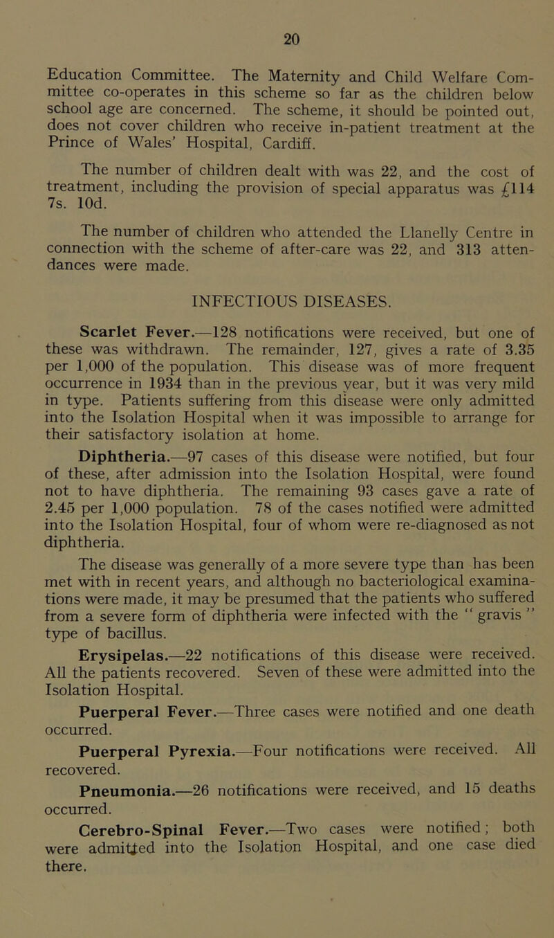 Education Committee. The Maternity and Child Welfare Com- mittee co-operates in this scheme so far as the children below school age are concerned. The scheme, it should be pointed out, does not cover children who receive in-patient treatment at the Prince of Wales’ Hospital, Cardiff. The number of children dealt with was 22, and the cost of treatment, including the provision of special apparatus was £114 7s. lOd. The number of children who attended the Llanelly Centre in connection with the scheme of after-care was 22, and 313 atten- dances were made. INFECTIOUS DISEASES. Scarlet Fever.—128 notifications were received, but one of these was withdrawn. The remainder, 127, gives a rate of 3.35 per 1,000 of the population. This disease was of more frequent occurrence in 1934 than in the previous year, but it was very mild in type. Patients suffering from this disease were only admitted into the Isolation Hospital when it was impossible to arrange for their satisfactory isolation at home. Diphtheria.—97 cases of this disease were notified, but four of these, after admission into the Isolation Hospital, were found not to have diphtheria. The remaining 93 cases gave a rate of 2.45 per 1,000 population. 78 of the cases notified were admitted into the Isolation Hospital, four of whom were re-diagnosed as not diphtheria. The disease was generally of a more severe type than has been met with in recent years, and although no bacteriological examina- tions were made, it may be presumed that the patients who suffered from a severe form of diphtheria were infected with the “ gravis ” type of bacillus. Erysipelas.—22 notifications of this disease were received. All the patients recovered. Seven of these were admitted into the Isolation Hospital. Puerperal Fever.—Three cases were notified and one death occurred. Puerperal Pyrexia.—Four notifications were received. All recovered. Pneumonia.—26 notifications were received, and 15 deaths occurred. Cerebro-Spinal Fever.—Two cases were notified; both were admitted into the Isolation Hospital, and one case died there.
