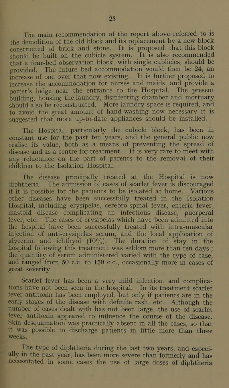 The main recommendation of the report above referred to is the demolition of the old block and its replacement by a new block constructed of brick and stone. It is proposed that this block should be built on the cubicle system. It is also recommended that a four-bed observation block, with single cublicles, should be provided. The future bed accommodation would then be 24, an increase of one over that now existing. It is further proposed to increase the accommodation for nurses and maids, and provide a porter’s lodge near the entrance to the Hospital. The present building, housing the laundry, disinfecting chamber and mortuary should also be reconstructed. More laundry space is required, and to avoid the great amount of hand-washing now necessary it is suggested that more up-to-date appliances should be installed. The Hospital, particularly the cubicle block, has been in constant use for the past ten years, and the general public now realise its value, both as a means of preventing the spread of disease and as a centre for treatment. It is very rare to meet with any reluctance on the part of parents to the removal of their children to the Isolation Hospital. The disease principally treated at the Hospital is now diphtheria. The admission of cases of scarlet fever is discouraged if it is possible for the patients to be isolated at home. Various other diseases have been successfully treated in the Isolation Hospital, including erysipelas, cerebro-spinal fever, enteric fever, mastoid disease complicating an infectious disease, puerperal fever, etc. The cases of erysipelas which have been admitted into the hospital have been successfully treated with intra-muscular injection of anti-erysipelas serum, and the local application of glycerine and ichthyol (10%). The duration of stay in the hospital following this treatment was seldom more than ten days ; the quantity of serum administered varied with the type of case, and ranged from 50 c.c. to 150 c.c., occasionally more in cases of great severity. Scarlet fever has been a very mild infection, and complica- tions have not been seen in the hospital. In its treatment scarlet fever antitoxin has been employed, but only if patients are in the early stages of the disease with definite rash, etc. Although the number of cases dealt with has not been large, the use of scarlet fever antitoxin appeared to influence the course of the disease. Skin desquamation was practically absent in all the cases, so that it was possible to discharge patients in little more than three weeks. I he type of diphtheria during the last two years, and especi- ally in the past year, lias been more severe than formerly and has necessitated in some cases the use of large doses of diphtheria