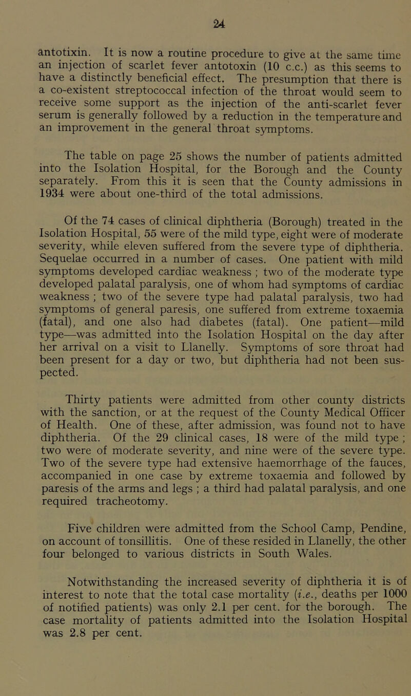 antotixin. It is now a routine procedure to give at the same time an injection of scarlet fever antotoxin (10 c.c.) as this seems to have a distinctly beneficial effect. The presumption that there is a co-existent streptococcal infection of the throat would seem to receive some support as the injection of the anti-scarlet fever serum is generally followed by a reduction in the temperature and an improvement in the general throat symptoms. The table on page 25 shows the number of patients admitted into the Isolation Hospital, for the Borough and the County separately. From this it is seen that the County admissions in 1934 were about one-third of the total admissions. Of the 74 cases of clinical diphtheria (Borough) treated in the Isolation Hospital, 55 were of the mild type, eight were of moderate severity, while eleven suffered from the severe type of diphtheria. Sequelae occurred in a number of cases. One patient with mild symptoms developed cardiac weakness ; two of the moderate type developed palatal paralysis, one of whom had symptoms of cardiac weakness ; two of the severe type had palatal paralysis, two had symptoms of general paresis, one suffered from extreme toxaemia (fatal), and one also had diabetes (fatal). One patient—mild type—was admitted into the Isolation Hospital on the day after her arrival on a visit to Llanelly. Symptoms of sore throat had been present for a day or two, but diphtheria had not been sus- pected. Thirty patients were admitted from other county districts with the sanction, or at the request of the County Medical Officer of Health. One of these, after admission, was found not to have diphtheria. Of the 29 clinical cases, 18 were of the mild type ; two were of moderate severity, and nine were of the severe type. Two of the severe type had extensive haemorrhage of the fauces, accompanied in one case by extreme toxaemia and followed by paresis of the arms and legs ; a third had palatal paralysis, and one required tracheotomy. Five children were admitted from the School Camp, Pendine, on account of tonsillitis. One of these resided in Llanelly, the other four belonged to various districts in South Wales. Notwithstanding the increased severity of diphtheria it is of interest to note that the total case mortality (i.e., deaths per 1000 of notified patients) was only 2.1 per cent, for the borough. The case mortality of patients admitted into the Isolation Hospital was 2.8 per cent.