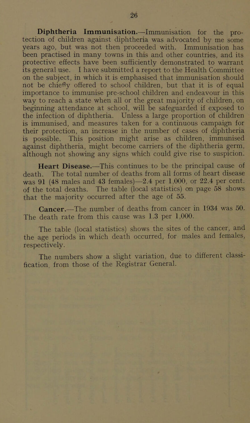 Diphtheria Immunisation.—Immunisation for the pro- tection of children against diphtheria was advocated by me some years ago, but was not then proceeded with. Immunisation has been practised in many towns in this and other countries, and its protective effects have been sufficiently demonstrated to warrant its general use. I have submitted a report to the Health Committee on the subject, in which it is emphasised that immunisation should not be chiefly offered to school children, but that it is of equal importance to immunise pre-school children and endeavour in this way to reach a state when all or the great majority of children, on beginning attendance at school, will be safeguarded if exposed to the infection of diphtheria. Unless a large proportion of children is immunised, and measures taken for a continuous campaign for their protection, an increase in the number of cases of diphtheria is possible. This position might arise as children, immunised against diphtheria, might become carriers of the diphtheria germ, although not showing any signs which could give rise to suspicion. Heart Disease.—This continues to be the principal cause of death. The total number of deaths from all forms of heart disease was 91 (48 males and 43 females)—2.4 per 1,000, or 22.4 per cent, of the total deaths. The table (local statistics) on page 58 shows that the majority occurred after the age of 55. Cancer.—The number of deaths from cancer in 1934 was 50. The death rate from this cause was 1.3 per 1,000. The table (local statistics) shows the sites of the cancer, and the age periods in which death occurred, for males and females, respectively. The numbers show a slight variation, due to different classi- fication from those of the Registrar General.