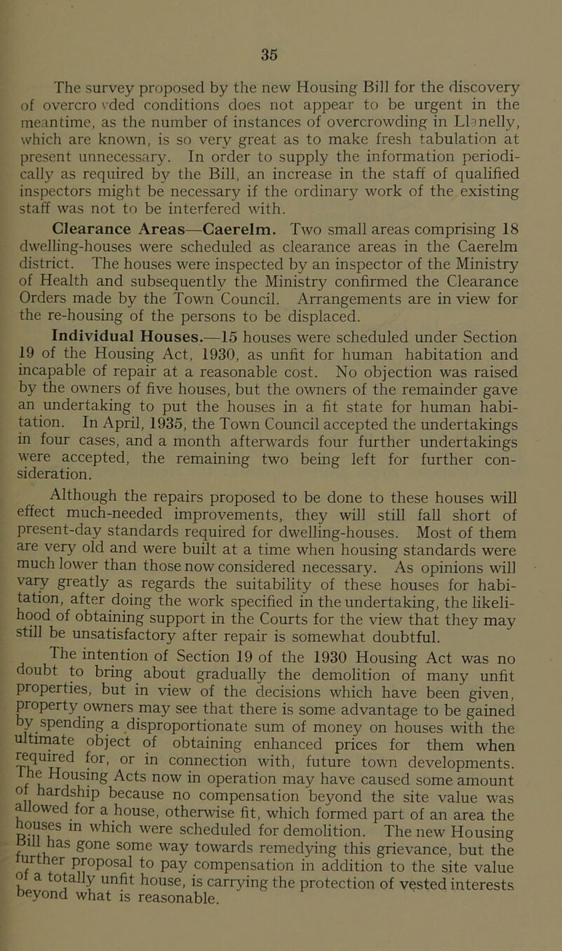 The survey proposed by the new Housing Bill for the discovery of overcro vded conditions does not appear to be urgent in the meantime, as the number of instances of overcrowding in Llanelly, which are known, is so very great as to make fresh tabulation at present unnecessary. In order to supply the information periodi- cally as required by the Bill, an increase in the staff of qualified inspectors might be necessary if the ordinary work of the existing staff was not to be interfered with. Clearance Areas—Caerelm. Two small areas comprising 18 dwelling-houses were scheduled as clearance areas in the Caerelm district. The houses were inspected by an inspector of the Ministry of Health and subsequently the Ministry confirmed the Clearance Orders made by the Town Council. Arrangements are in view for the re-housing of the persons to be displaced. Individual Houses.—15 houses were scheduled under Section 19 of the Housing Act, 1930, as unfit for human habitation and incapable of repair at a reasonable cost. No objection was raised by the owners of five houses, but the owners of the remainder gave an undertaking to put the houses in a fit state for human habi- tation. In April, 1935, the Town Council accepted the undertakings in four cases, and a month afterwards four further undertakings were accepted, the remaining two being left for further con- sideration. Although the repairs proposed to be done to these houses will effect much-needed improvements, they will still fall short of present-day standards required for dwelling-houses. Most of them are very old and were built at a time when housing standards were much lower than those now considered necessary. As opinions will vary greatly as regards the suitability of these houses for habi- tation, after doing the work specified in the undertaking, the likeli- hood of obtaining support in the Courts for the view that they may still be unsatisfactory after repair is somewhat doubtful. The intention of Section 19 of the 1930 Housing Act was no doubt to bring about gradually the demolition of many unfit properties, but in view of the decisions which have been given, property owners may see that there is some advantage to be gained by spending a disproportionate sum of money on houses with the ultimate object of obtaining enhanced prices for them when ^°r’ °r *n connec^on with, future town developments, n ,us!n& Acts now in operation may have caused some amount oi hardship because no compensation beyond the site value was allowed for a house, otherwise fit, which formed part of an area the ouses in which were scheduled for demolition. The new Housing f 1 tnS ^°ne some way towards remedying this grievance, but the urther proposal to pay compensation in addition to the site value o a totally unfit house, is carrying the protection of vested interests beyond what is reasonable.
