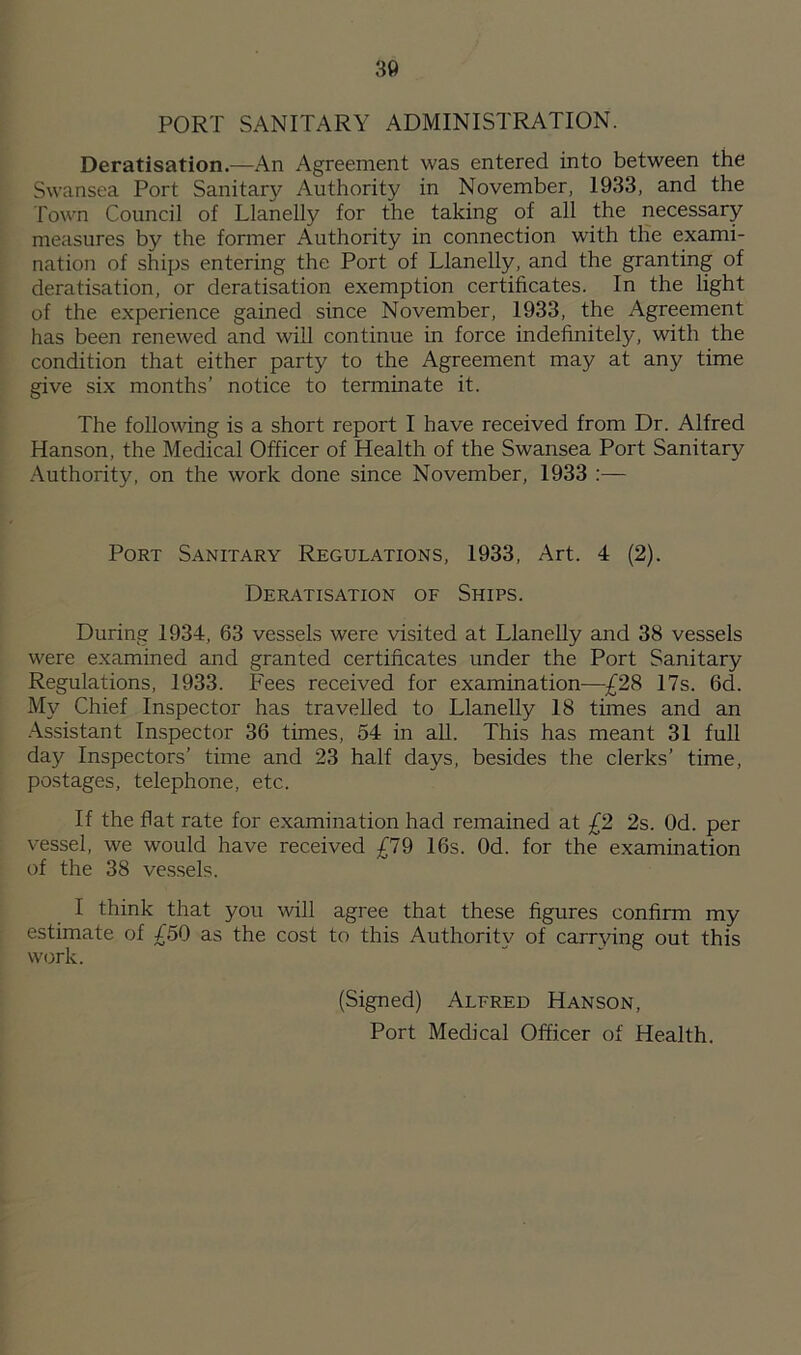 PORT SANITARY ADMINISTRATION. Deratisation.—An Agreement was entered into between the Swansea Port Sanitary Authority in November, 1933, and the Town Council of Llanelly for the taking of all the necessary measures by the former Authority in connection with the exami- nation of ships entering the Port of Llanelly, and the granting of deratisation, or deratisation exemption certificates. In the light of the experience gained since November, 1933, the Agreement has been renewed and will continue in force indefinitely, with the condition that either party to the Agreement may at any time give six months’ notice to terminate it. The following is a short report I have received from Dr. Alfred Hanson, the Medical Officer of Health of the Swansea Port Sanitary Authority, on the work done since November, 1933 :— Port Sanitary Regulations, 1933, Art. 4 (2). Deratisation of Ships. During 1934, 63 vessels were visited at Llanelly and 38 vessels were examined and granted certificates under the Port Sanitary Regulations, 1933. Fees received for examination—£28 17s. 6d. My Chief Inspector has travelled to Llanelly 18 times and an Assistant Inspector 36 times, 54 in all. This has meant 31 full day Inspectors’ time and 23 half days, besides the clerks’ time, postages, telephone, etc. If the flat rate for examination had remained at £2 2s. Od. per vessel, we would have received £79 16s. Od. for the examination of the 38 vessels. I think that you will agree that these figures confirm my estimate of £50 as the cost to this Authority of carrying out this work. (Signed) Alfred Hanson, Port Medical Officer of Health.