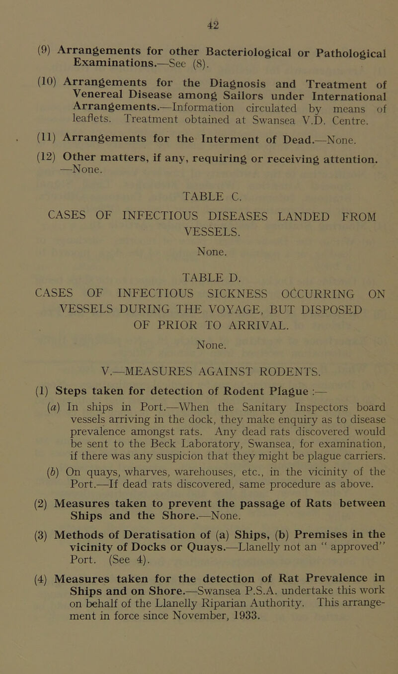 (9) Arrangements for other Bacteriological or Pathological Examinations.—Sec (8). (10) Arrangements for the Diagnosis and Treatment of Venereal Disease among Sailors under International Arrangements.—Information circulated by means of leaflets. Treatment obtained at Swansea V.D. Centre. (11) Arrangements for the Interment of Dead—None. (12) Other matters, if any, requiring or receiving attention. —None. TABLE C. CASES OF INFECTIOUS DISEASES LANDED FROM VESSELS. None. TABLE D. CASES OF INFECTIOUS SICKNESS OCCURRING ON VESSELS DURING THE VOYAGE, BUT DISPOSED OF PRIOR TO ARRIVAL. None. V.—MEASURES AGAINST RODENTS. (1) Steps taken for detection of Rodent Plague :— {a) In ships in Port.—When the Sanitary Inspectors board vessels arriving in the dock, they make enquiry as to disease prevalence amongst rats. Any dead rats discovered would be sent to the Beck Laboratory, Swansea, for examination, if there was any suspicion that they might be plague carriers. (b) On quays, wharves, warehouses, etc., in the vicinity of the Port.-—If dead rats discovered, same procedure as above. (2) Measures taken to prevent the passage of Rats between Ships and the Shore.—None. (3) Methods of Deratisation of (a) Ships, (b) Premises in the vicinity of Docks or Quays.—Llanelly not an “ approved” Port. (See 4). (4) Measures taken for the detection of Rat Prevalence in Ships and on Shore.—Swansea P.S.A. undertake this work on behalf of the Llanelly Riparian Authority. This arrange- ment in force since November, 1933.