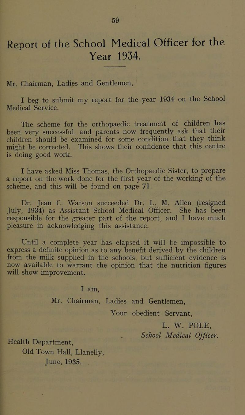 Report of the School Medical Officer for the Year 1934. Mr. Chairman, Ladies and Gentlemen, I beg to submit my report for the year 1934 on the School Medical Service. The scheme for the orthopaedic treatment of children has been very successful, and parents now frequently ask that their children should be examined for some condition that they think might be corrected. This shows their confidence that this centre is doing good work. I have asked Miss Thomas, the Orthopaedic Sister, to prepare a report on the work done for the first year of the working of the scheme, and this will be found on page 71. Dr. Jean C. Watson succeeded Dr. L. M. Allen (resigned July, 1934) as Assistant School Medical Officer. She has been responsible for the greater part of the report, and I have much pleasure in acknowledging this assistance. Until a complete year has elapsed it will be impossible to express a definite opinion as to any benefit derived by the children from the milk supplied in the schools, but sufficient evidence is now available to warrant the opinion that the nutrition figures will show improvement. I am, Mr. Chairman, Ladies Your Health Department, Old Town Hall, Llanelly, June, 1935. and Gentlemen, obedient Servant, L. W. POLE, School Medical Officer.