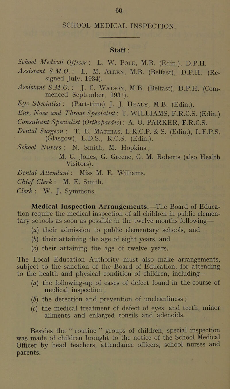 SCHOOL MEDICAL INSPECTION. Staff: School Medical Officer : L. W. Pole, M.B. (Edin.), D.P.H. Assistant S.M.O. : L. M. Allen, M.B. (Belfast), D.P.H. (Re- signed July, 1934). Assistant S.M.O. : J. C. Watson, M.B. (Belfast), D.P.H. (Com- menced September, 1931). Eye Specialist: (Part-time) J. J. Healy, M.B. (Edin.). Ear, Nose and Throat Specialist: T. WILLIAMS, F.R.C.S. (Edin.) Consultant Specialist (Orthopaedic): A. O. PARKER, F.R.C.S. Dental Surgeon : T. E. Mathias, L.R.C.P. & S. (Edin.), L.F.P.S. (Glasgow), L.D.S., R.C.S. (Edin.). School Nurses : N. Smith, M. Hopkins ; M. C. Jones, G. Greene, G. M. Roberts (also Health Visitors). Dental Attendant: Miss M. E. Williams. Chief Clerk : M. E. Smith. Clerk : W. J. Symmons. Medical Inspection Arrangements.—The Board of Educa- tion require the medical inspection of all children in public elemen- tary sc iooIs as soon as possible in the twelve months following— (а) their admission to public elementary schools, and (б) their attaining the age of eight years, and (c) their attaining the age of twelve years. The Local Education Authority must also make arrangements, subject to the sanction of the Board of Education, for attending to the health and physical condition of children, including— (a) the following-up of cases of defect found in the course of medical inspection ; (b) the detection and prevention of uncleanliness ; (c) the medical treatment of defect of eyes, and teeth, minor ailments and enlarged tonsils and adenoids. Besides the “ routine ” groups of children, special inspection was made of children brought to the notice of the School Medical Officer by head teachers, attendance officers, school nurses and parents.