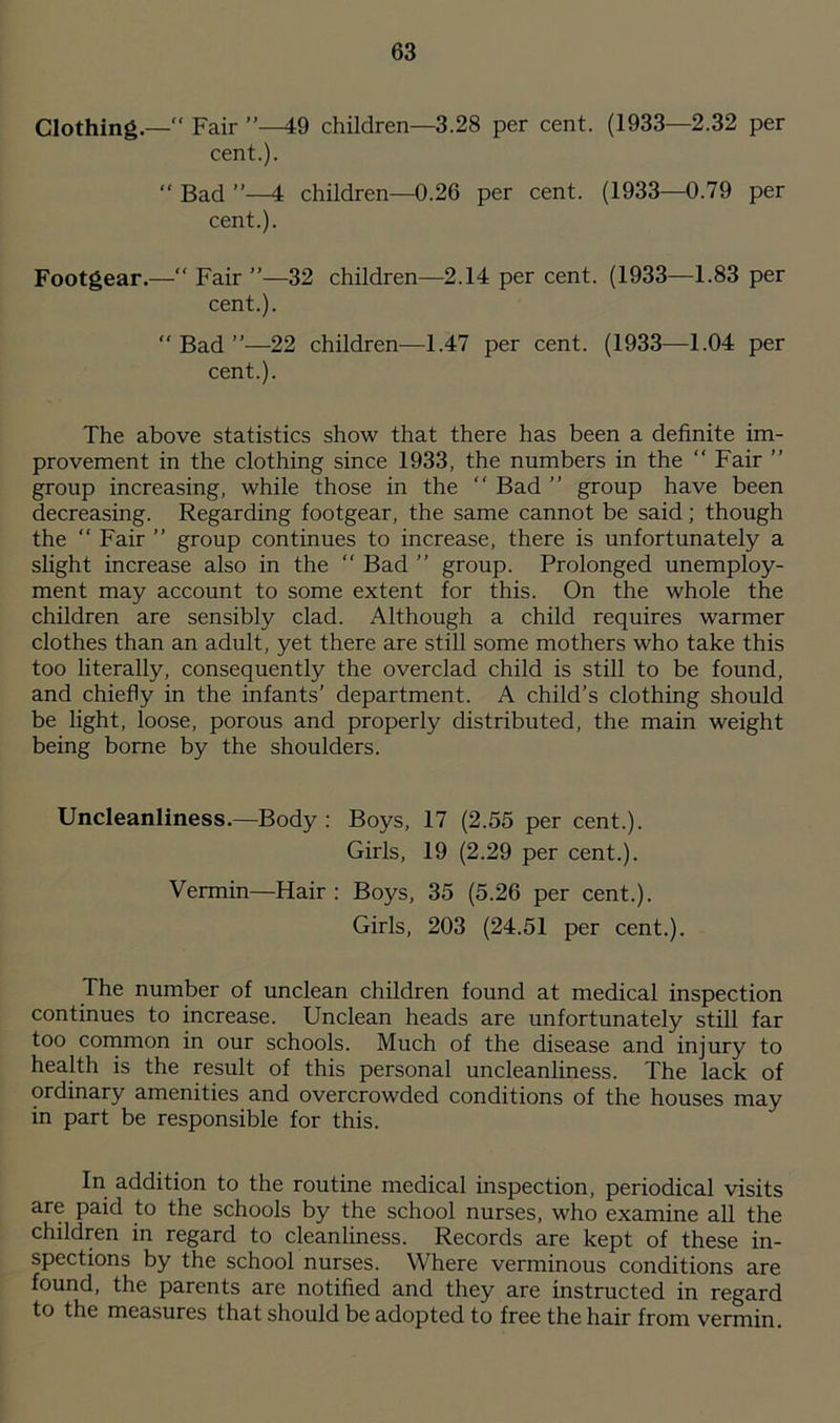 Clothing.— Fair ”—49 children—3.28 per cent. (1933—2.32 per cent.). “ Bad ”—4 children—0.26 per cent. (1933—0.79 per cent.). Footgear.— Fair ”—32 children—2.14 per cent. (1933—1.83 per cent.). Bad”—22 children—1.47 per cent. (1933—1.04 per cent.). The above statistics show that there has been a definite im- provement in the clothing since 1933, the numbers in the Fair ” group increasing, while those in the “ Bad ” group have been decreasing. Regarding footgear, the same cannot be said; though the Fair ” group continues to increase, there is unfortunately a slight increase also in the “ Bad ” group. Prolonged unemploy- ment may account to some extent for this. On the whole the children are sensibly clad. Although a child requires warmer clothes than an adult, yet there are still some mothers who take this too literally, consequently the overclad child is still to be found, and chiefly in the infants’ department. A child’s clothing should be light, loose, porous and properly distributed, the main weight being borne by the shoulders. Uncleanliness.—Body: Boys, 17 (2.55 per cent.). Girls, 19 (2.29 per cent.). Vermin—Hair : Boys, 35 (5.26 per cent.). Girls, 203 (24.51 per cent.). The number of unclean children found at medical inspection continues to increase. Unclean heads are unfortunately still far too common in our schools. Much of the disease and injury to health is the result of this personal uncleanliness. The lack of ordinary amenities and overcrowded conditions of the houses may in part be responsible for this. In addition to the routine medical inspection, periodical visits are paid to the schools by the school nurses, who examine all the children in regard to cleanliness. Records are kept of these in- spections by the school nurses. Where verminous conditions are found, the parents are notified and they are instructed in regard to the measures that should be adopted to free the hair from vermin.