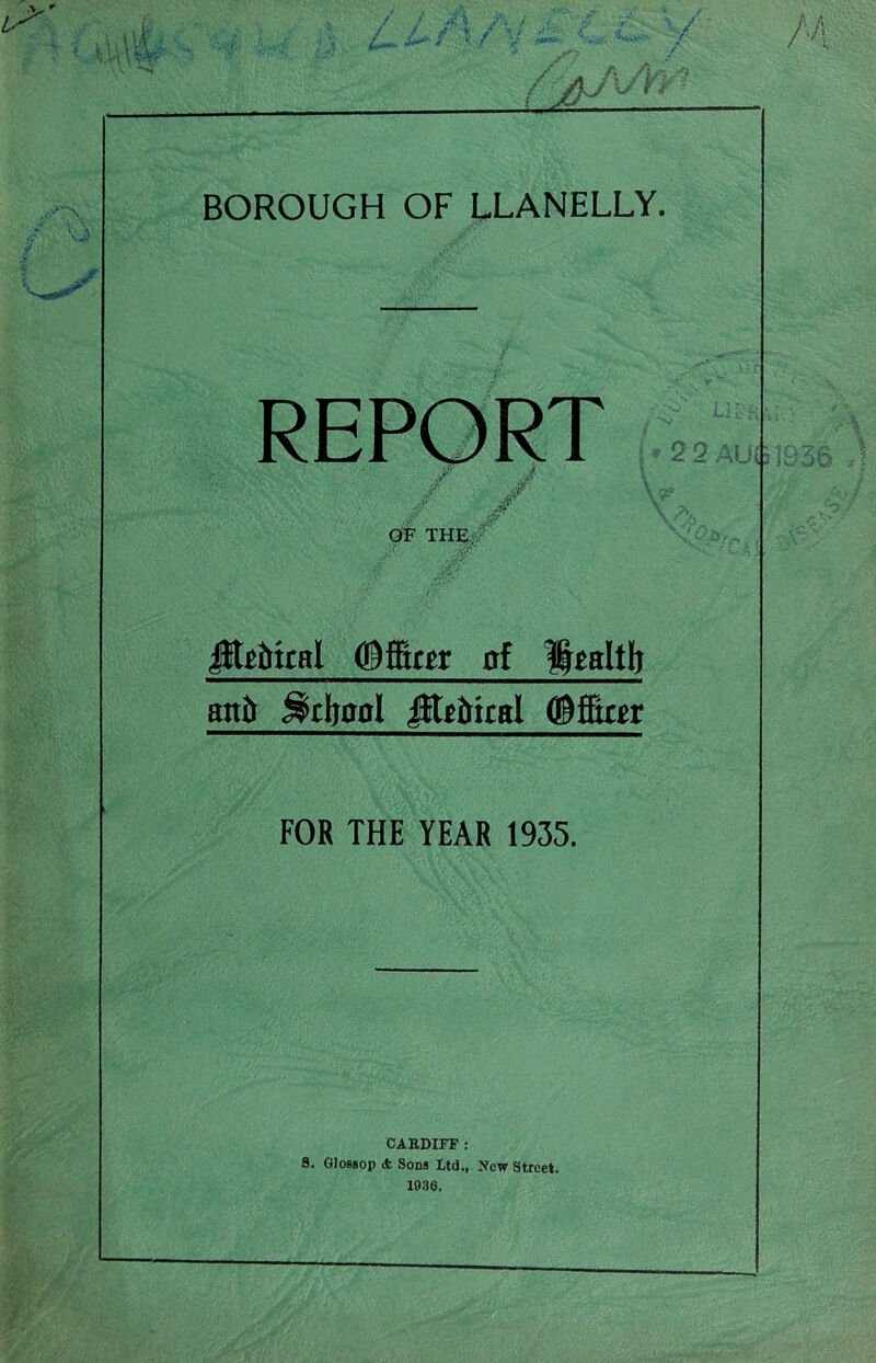 BOROUGH OF LLANELLY. REPORT ; y / / J? \ O* f Jf \ ^ OF THE JEtftttal Officer of Ifealtli attft .Reboot litf&iral (Offtrrr FOR THE YEAR 1935. CARDIFF : 8. GIobsop A Sons Ltd., New Street. 1936.