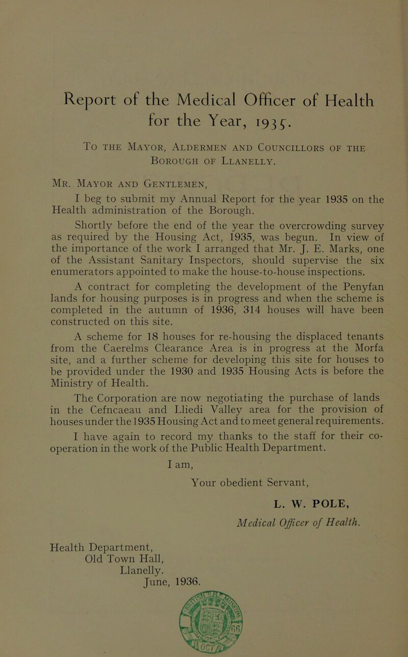 Report ot the Medical Officer of Health for the Year, 193 To the Mayor, Aldermen and Councillors of the Borough of Llanelly. Mr. Mayor and Gentlemen, I beg to submit my Annual Report for the year 1935 on the Health administration of the Borough. Shortly before the end of the year the overcrowding survey as required by the Housing Act, 1935, was begun. In view of the importance of the work I arranged that Mr. J. E. Marks, one of the Assistant Sanitary Inspectors, should supervise the six enumerators appointed to make the house-to-house inspections. A contract for completing the development of the Penyfan lands for housing purposes is in progress and when the scheme is completed in the autumn of 1936, 314 houses will have been constructed on this site. A scheme for 18 houses for re-housing the displaced tenants from the Caerelms Clearance Area is in progress at the Morfa site, and a further scheme for developing this site for houses to be provided under the 1930 and 1935 Housing Acts is before the Ministry of Health. The Corporation are now negotiating the purchase of lands in the Cefncaeau and Lliedi Valley area for the provision of houses under the 1935 Housing Act and to meet general requirements. I have again to record my thanks to the staff for their co- operation in the work of the Public Health Department. I am, Your obedient Servant, L. W. POLE, Medical Officer of Health. Health Department, Old Town Hall, Llanelly. June, 1936.