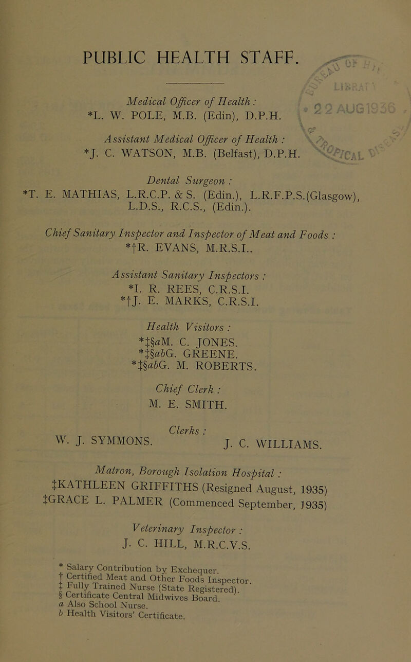 PUBLIC HEALTH STAFF. & °* LJK Medical Officer of Health : *L. W. POLE, M.B. (Edin), D.P.H. • 2 2 A Assistant Medical Officer of Health : *J. C. WATSON, M.B. (Belfast), D.P.H. Dental Surgeon : *T. E. MATHIAS, L.R.C.P. & S. (Edin.), L.R.F.P.S.(Glasgow), L.D.S., R.C.S., (Edin.). Chief Sanitary Inspector and Inspector of Meat and Foods : *|R. EVANS, M.R.S.I.. Assistant Sanitary Inspectors : *1. R. REES, C.R.S.I. *tJ- E. MARKS, C.R.S.I. Health Visitors : *t§aM. C. JONES. *t§«6G. GREENE. *J§a&G. M. ROBERTS. Chief Clerk : M. E. SMITH. ClcyJzs * W. J. SYMMONS. j. c. WILLIAMS. Matron, Borough Isolation Hospital : ^KATHLEEN GRIFFITHS (Resigned August, 1935) +GRACE L. PALMER (Commenced September, 1935) Veterinary Inspector : J. C. HILL, M.R.C.V.S. Salary Contribution by Exchequer t Certified Meat and Other Foods Inspector 1 Fully Warned Nurse (State Registered). S Certificate Central Midwives Board. a Also School Nurse. b Health Visitors' Certificate.