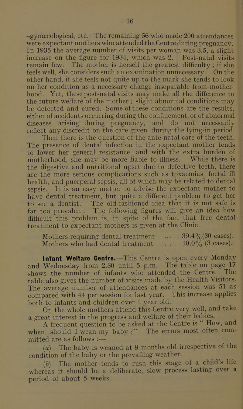 -gynaecological, etc. The remaining 56 who made 200 attendances were expectant mothers who attended the Centre during pregnancy. In 1935 the average number of visits per woman was 3.5, a slight increase on the figure for 1934, which was 2. Post-natal visits remain few. The mother is herself the greatest difficulty ; if she feels well, she considers such an examination unnecessary. On the other hand, if she feels not quite up to the mark she tends to look on her condition as a necessary change inseparable from mother- hood. Yet, these post-natal visits may make all the difference to the future welfare of the mother ; slight abnormal conditions may be detected and cured. Some of these conditions are the results, either of accidents occurring during the confinement, or of abnormal diseases arising during pregnancy, and do not necessarily reflect any discredit on the care given during the lying-in period. Then there is the question of the ante-natal care of the teeth. The presence of dental infection in the expectant mother tends to lower her general resistance, and with the extra burden of motherhood, she may be more liable to illness. While there is the digestive and nutritional upset due to defective teeth, there are the more serious complications such as toxaemias, foetal ill health, and puerperal sepsis, all of which may be related to dental sepsis. It is an easy matter to advise the expectant mother to have dental treatment, but quite a different problem to get her to see a dentist. The old-fashioned idea that it is not safe is far too prevalent. The following figures will give an idea how difficult this problem is, in spite of the fact that free dental treatment to expectant mothers is given at the Clinic. Mothers requiring dental treatment ... 39.4%(30 cases). Mothers who had dental treatment ... 10.0% (3 cases). Infant Welfare Centre.—This Centre is open every Monday and Wednesday from 2.30 until 5 p.m. The table on page 17 shows the number of infants who attended the Centre. The table also gives the number of visits made by the Health Visitors. The average number of attendances at each session was 51 as compared with 44 per session for last year. This increase applies both to infants and children over 1 year old. On the whole mothers attend this Centre very well, and take a great interest in the progress and welfare of their babies. A frequent question to be asked at the Centre is “ How, and when, should I wean my baby ?” The errors most often com- mitted are as follows (a) The baby is weaned at 9 months old irrespective of the condition of the baby or the prevailing weather. (b) The mother tends to rush this stage of a child s life whereas it should be a deliberate, slow process lasting over a period of about 5 weeks.