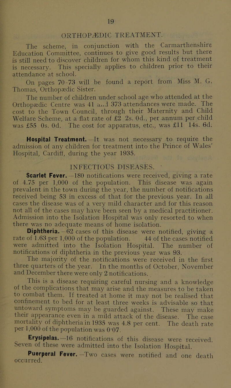 ORTHOPAEDIC TREATMENT. The scheme, in conjunction with the Carmarthenshire Education Committee, continues to give good results but there is still need to discover children for whom this kind of treatment is necessary. This specially applies to children prior to their attendance at school. On pages 70-73 will be found a report from Miss M. G. Thomas, Orthopaedic Sister. The number of children under school age who attended at the Orthopaedic Centre was 41 a^d 373 attendances were made. The cost to the Town Council, through their Maternity and Child Welfare Scheme, at a flat rate of £2 2s. 0d., per annum per child was £55 Os. Od. The cost for apparatus, etc., was £11 14s. 6d. Hospital Treatment.—It was not necessary to require the admission of any children for treatment into the Prince of Wales’ Hospital, Cardiff, during the year 1935. INFECTIOUS DISEASES. Scarlet Fever.—180 notifications were received, giving a rate of 4.75 per 1,000 of the population. This disease was again prevalent in the town during the year, the number of notifications received being 53 in excess of that for the previous year. In all cases the disease was of a very mild character and for this reason not all of the cases may have been seen by a medical practitioner. Admission into the Isolation Hospital was only resorted to when there was no adequate means of home isolation. Diphtheria.-62 cases of this disease were notified, giving a rate of 1.63 per 1,000 of the population. 44 of the cases notified were admitted into the Isolation Hospital. The number of notifications of diphtheria in the previous year was 93. The majority of the notifications were received in the first three quarters of the year. In the months of October, November and December there were only 2 notifications. This is a disease requiring careful nursing and a knowledge of the complications that may arise and the measures to be taken to combat them. If treated at home it may not be realised that confinement to bed for at least three weeks is advisable so that untoward symptoms may be guarded against. These may make their appearance even in a mild attack of the disease. The case mortality of diphtheria in 1935 was 4.8 per cent. The death rate per 1,000 of the population was 0'07. Erysipelas.—16 notifications of this disease were received. Seven of these were admitted into the Isolation Hospital. Puerperal Fever. —Two cases were notified and one death occurred.