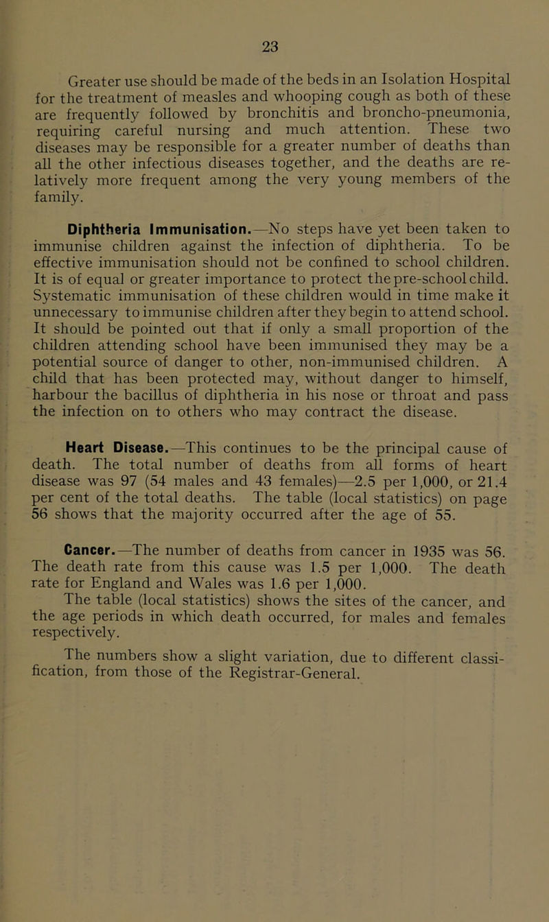 Greater use should be made of the beds in an Isolation Hospital for the treatment of measles and whooping cough as both of these are frequently followed by bronchitis and broncho-pneumonia, requiring careful nursing and much attention. These two diseases may be responsible for a greater number of deaths than all the other infectious diseases together, and the deaths are re- latively more frequent among the very young members of the family. Diphtheria Immunisation.—No steps have yet been taken to immunise children against the infection of diphtheria. To be effective immunisation should not be confined to school children. It is of equal or greater importance to protect the pre-school child. Systematic immunisation of these children would in time make it unnecessary to immunise children after they begin to attend school. It should be pointed out that if only a small proportion of the children attending school have been immunised they may be a potential source of danger to other, non-immunised children. A child that has been protected may, without danger to himself, harbour the bacillus of diphtheria in his nose or throat and pass the infection on to others who may contract the disease. Heart Disease.—This continues to be the principal cause of death. The total number of deaths from all forms of heart disease was 97 (54 males and 43 females)—2.5 per 1,000, or 21.4 per cent of the total deaths. The table (local statistics) on page 56 shows that the majority occurred after the age of 55. Cancer.—The number of deaths from cancer in 1935 was 56. The death rate from this cause was 1.5 per 1,000. The death rate for England and Wales was 1.6 per 1,000. The table (local statistics) shows the sites of the cancer, and the age periods in which death occurred, for males and females respectively. The numbers show a slight variation, due to different classi- fication, from those of the Registrar-General.