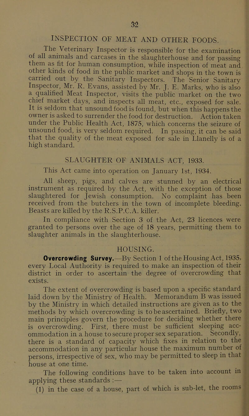 INSPECTION OF MEAT AND OTHER FOODS. The Veterinary Inspector is responsible for the examination of all animals and carcases in the slaughterhouse and for passing them as fit for human consumption, while inspection of meat and other kinds of food in the public market and shops in the town is carried out by the Sanitary Inspectors. The Senior Sanitary Inspector, Mr. R. Evans, assisted by Mr. J. E. Marks, who is also a qualified Meat Inspector, visits the public market on the two chief market days, and inspects all meat, etc., exposed for sale. It is seldom that unsound food is found, but when this happens the owner is asked to surrender the food for destruction. Action taken under the Public Health Act, 1875, which concerns the seizure of unsound food, is very seldom required. In passing, it can be said that the quality of the meat exposed for sale in Llanelly is of a high standard. SLAUGHTER OF ANIMALS ACT, 1933. This Act came into operation on January 1st, 1934. All sheep, pigs, and calves are stunned by an electrical instrument as required by the Act, with the exception of those slaughtered for Jewish consumption. No complaint has been received from the butchers in the town of incomplete bleeding. Beasts are killed by the R.S.P.C.A. killer. In compliance with Section 3 of the Act, 23 licences were granted to persons over the age of 18 years, permitting them to slaughter animals in the slaughterhouse. HOUSING. Overcrowding Survey.—By Section 1 of the Housing Act, 1935, , every Local Authority is required to make an inspection of their district in order to ascertain the degree of overcrowding that exists. The extent of overcrowding is based upon a specific standard laid down by the Ministry of Health. Memorandum B was issued by the Ministry in which detailed instructions are given as to the methods by which overcrowding is to be ascertained. Briefly, two main principles govern the procedure for deciding whether there is overcrowding. First, there must be sufficient sleeping acc- j ommodation in a house to secure proper sex separation. Secondly, ■, there is a standard of capacity which fixes in relation to the accommodation in any particular house the maximum number of persons, irrespective of sex, who may be permitted to sleep in that house at one time. The following conditions have to be taken into account in applying these standards :— (1) in the case of a house, part of which is sub-let, the rooms