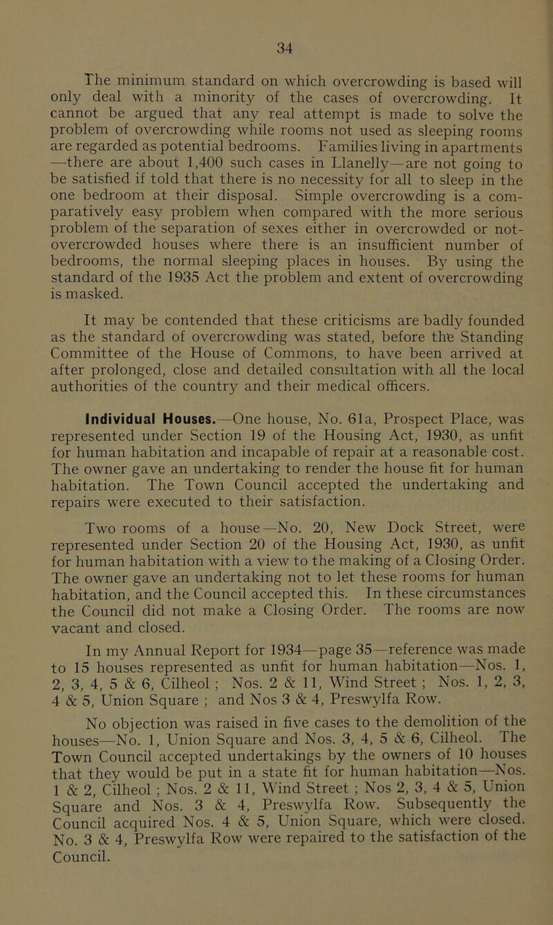 The minimum standard on which overcrowding is based will only deal with a minority of the cases of overcrowding. It cannot be argued that any real attempt is made to solve the problem of overcrowding while rooms not used as sleeping rooms are regarded as potential bedrooms. Families living in apartments —there are about 1,400 such cases in Llanelly—are not going to be satisfied if told that there is no necessity for all to sleep in the one bedroom at their disposal. Simple overcrowding is a com- paratively easy problem when compared with the more serious problem of the separation of sexes either in overcrowded or not- overcrowded houses where there is an insufficient number of bedrooms, the normal sleeping places in houses. By using the standard of the 1935 Act the problem and extent of overcrowding is masked. It may be contended that these criticisms are badly founded as the standard of overcrowding was stated, before the Standing Committee of the House of Commons, to have been arrived at after prolonged, close and detailed consultation with all the local authorities of the country and their medical officers. Individual Houses.—One house, No. 61a, Prospect Place, was represented under Section 19 of the Housing Act, 1930, as unfit for human habitation and incapable of repair at a reasonable cost. The owner gave an undertaking to render the house fit for human habitation. The Town Council accepted the undertaking and repairs were executed to their satisfaction. Two rooms of a house—No. 20, New Dock Street, were represented under Section 20 of the Housing Act, 1930, as unfit for human habitation with a view to the making of a Closing Order. The owner gave an undertaking not to let these rooms for human habitation, and the Council accepted this. In these circumstances the Council did not make a Closing Order. The rooms are now vacant and closed. In my Annual Report for 1934—page 35—reference was made to 15 houses represented as unfit for human habitation—Nos. 1, 2, 3, 4, 5 & 6, Cilheol ; Nos. 2 & 11, Wind Street ; Nos. 1, 2, 3, 4 & 5, Union Square ; and Nos 3 & 4, Preswylfa Row. No objection was raised in five cases to the demolition of the houses—No. 1, Union Square and Nos. 3, 4, 5 & 6, Cilheol. The Town Council accepted undertakings by the owners of 10 houses that they would be put in a state fit for human habitation—Nos. 1 & 2, Cilheol ; Nos. 2 & 11, Wind Street ; Nos 2, 3, 4 & 5, Union Square and Nos. 3 & 4, Preswylfa Row. Subsequently the Council acquired Nos. 4 & 5, Union Square, which were closed. No. 3 & 4, Preswylfa Row were repaired to the satisfaction of the Council.