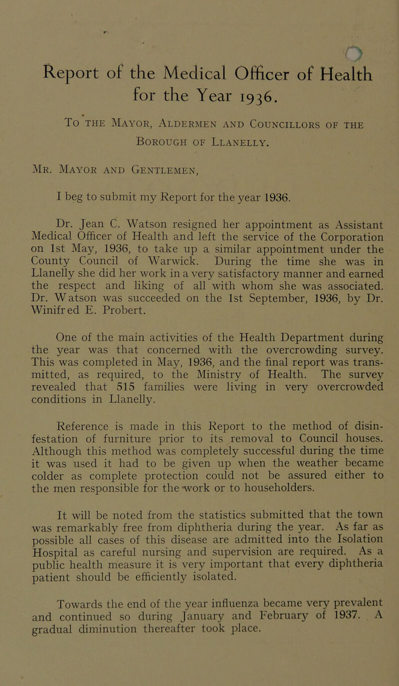 Report of the Medical Officer of Health for the Year 1936. To the Mayor, Aldermen and Councillors of the Borough of Llanelly. Mr. Mayor and Gentlemen, I beg to submit my Report for the year 1936. Dr. Jean C. Watson resigned her appointment as Assistant Medical Officer of Health and left the service of the Corporation on 1st May, 1936, to take up a similar appointment under the County Council of Warwick. During the time she was in Llanelly she did her work in a very satisfactory manner and earned the respect and liking of all with whom she was associated. Dr. Watson was succeeded on the 1st September, 1936, by Dr. Winifred E. Probert. One of the main activities of the Health Department during the year was that concerned with the overcrowding survey. This was completed in May, 1936, and the final report was trans- mitted, as required, to the Ministry of Health. The survey revealed that 515 families were living in very overcrowded conditions in Llanelly. Reference is made in this Report to the method of disin- festation of furniture prior to its removal to Council houses. Although this method was completely successful during the time it was used it had to be given up when the weather became colder as complete protection could not be assured either to the men responsible for the work or to householders. It will be noted from the statistics submitted that the town was remarkably free from diphtheria during the year. As far as possible all cases of this disease are admitted into the Isolation Hospital as careful nursing and supervision are required. As a public health measure it is very important that every diphtheria patient should be efficiently isolated. Towards the end of the year influenza became very prevalent and continued so during January and February of 1937. A gradual diminution thereafter took place.