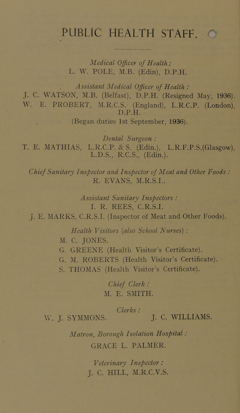 PUBLIC HEALTH STAFF. Medical Officer of Health: L. W. POLE, M.B. (Edin), D.P.H. Assistant Medical Officer of Health : J. C. WATSON, M.B. (Belfast), D.P.H. (Resigned May, 1936). W. E. PROBERT, M.R.C.S. (England), L.R.C.P. (London), D.P.H. (Began duties 1st September, 1936). Dental Surgeon : T. E. MATHIAS, L.R.C.P. & S. (Edin.), L.R.F.P.S.(Glasgow), L.D.S., R.C.S., (Edin.). Chief Sanitary Inspector and Inspector of Meat and Other Foods : R. EVANS, M.R.S.I.. Assistant Sanitary Inspectors : I. R. REES, C.R.S.I. J. E. MARKS, C.R.S.I. (Inspector of Meat and Other Foods). Health Visitors (also School Nurses) : M. C. JONES. G. GREENE (Health Visitor’s Certificate). G. M. ROBERTS (Health Visitor’s Certificate). S. THOMAS (Health Visitor’s Certificate). Chief Clerk : M. E. SMITH. Clerks * W. J. SYMMONS. J. C. WILLIAMS. Matron, Borough Isolation Hospital: GRACE L. PALMER. Veterinary Inspector : J. C. HILL, M.R.C.V.S.