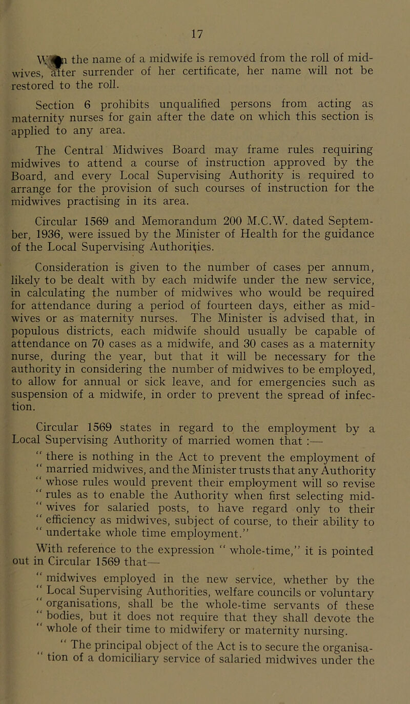 \\’®n the name of a midwife is removed from the roll of mid- wives, Inter surrender of her certificate, her name will not be restored to the roll. Section 6 prohibits unqualified persons from acting as maternity nurses for gain after the date on which this section is applied to any area. The Central Midwives Board may frame rules requiring midwives to attend a course of instruction approved by the Board, and every Local Supervising Authority is required to arrange for the provision of such courses of instruction for the midwives practising in its area. Circular 1569 and Memorandum 200 M.C.W. dated Septem- ber, 1936, were issued by the Minister of Health for the guidance of the Local Supervising Authorities. Consideration is given to the number of cases per annum, likely to be dealt with by each midwife under the new service, in calculating the number of midwives who would be required for attendance during a period of fourteen days, either as mid- wives or as maternity nurses. The Minister is advised that, in populous districts, each midwife should usually be capable of attendance on 70 cases as a midwife, and 30 cases as a maternity nurse, during the year, but that it will be necessary for the authority in considering the number of midwives to be employed, to allow for annual or sick leave, and for emergencies such as suspension of a midwife, in order to prevent the spread of infec- tion. Circular 1569 states in regard to the employment by a Local Supervising Authority of married women that :— “ there is nothing in the Act to prevent the employment of “ married midwives, and the Minister trusts that any Authority “ whose rules would prevent their employment will so revise “ rules as to enable the Authority when first selecting mid- ‘‘ wives for salaried posts, to have regard only to their “ efficiency as midwives, subject of course, to their ability to “ undertake whole time employment.” With reference to the expression “ whole-time,” it is pointed out in Circular 1569 that—  midwives employed in the new service, whether by the “ Local Supervising Authorities, welfare councils or voluntary “ organisations, shall be the whole-time servants of these “ bodies, but it does not require that they shall devote the  whole of their time to midwifery or maternity nursing. “ The principal object of the Act is to secure the organisa-  tion of a domiciliary service of salaried midwives under the