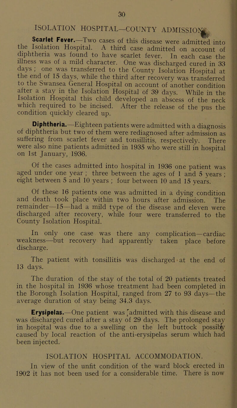 ISOLATION HOSPITAL—COUNTY ADMISSIOl^ Scarlet Fever. 1 wo cases of this disease were admitted into the Isolation Hospital. A third case admitted on account of diphtheria was found to have scarlet fever. In each case the illness was of a mild character. One was discharged cured in 33 days ; one was transferred to the County Isolation Hospital at the end of 15 days, while the third after recovery was transferred to the Swansea General Hospital on account of another condition after a stay in the Isolation Hospital of 39 days. While in the Isolation Hospital this child developed an abscess of the neck which required to be incised. After the release of the pus the condition quickly cleared up. Diphtheria.—Eighteen patients were admitted with a diagnosis of diphtheria but two of them were rediagnosed after admission as suffering from scarlet fever and tonsillitis, respectively. There were also nine patients admitted in 1935 who were still in hospital on 1st January, 1936. Of the cases admitted into hospital in 1936 one patient was aged under one year ; three between the ages of 1 and 5 years ; eight between 5 and 10 years ; four between 10 and 15 years. Of these 16 patients one was admitted in a dying condition and death took place within two hours after admission. The remainder—15—had a mild type of the disease and eleven were discharged after recovery, while four were transferred to the County Isolation Hospital. In only one case was there any complication—cardiac weakness—but recovery had apparently taken place before discharge. The patient with tonsillitis was discharged ■ at the end of 13 days. The duration of the stay of the total of 20 patients treated in the hospital in 1936 whose treatment had been completed in the Borough Isolation Hospital, ranged from 27 to 93 days—the average duration of stay being 34.3 days. Erysipelas.—One patient was admitted with this disease and was discharged cured after a stay of 29 days. The prolonged stay in hospital was due to a swelling on the left buttock possiby caused by local reaction of the anti-erysipelas serum which had been injected. ISOLATION HOSPITAL ACCOMMODATION. In view of the unfit condition of the ward block erected in 1902 it has not been used for a considerable time. There is now