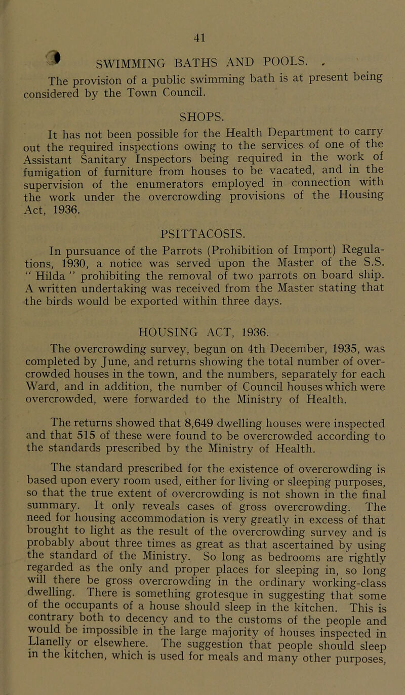  SWIMMING BATHS AND POOLS. , The provision of a public swimming bath is at present being considered by the Town Council. SHOPS. It has not been possible for the Health Department to carry out the required inspections owing to the services of one of the Assistant Sanitary Inspectors being required in the work of fumigation of furniture from houses to be vacated, and in the supervision of the enumerators employed in connection with the work under the overcrowding provisions of the Housing Act, 1936. PSITTACOSIS. In pursuance of the Parrots (Prohibition of Import) Regula- tions, 1930, a notice was served upon the Master of the S.S. “ Hilda ” prohibiting the removal of two parrots on board ship. A written undertaking was received from the Master stating that the birds would be exported within three days. HOUSING ACT, 1936. The overcrowding survey, begun on 4th December, 1935, was completed by June, and returns showing the total number of over- crowded houses in the town, and the numbers, separately for each Ward, and in addition, the number of Council houses which were overcrowded, were forwarded to the Ministry of Health. The returns showed that 8,649 dwelling houses were inspected and that 515 of these were found to be overcrowded according to the standards prescribed by the Ministry of Health. The standard prescribed for the existence of overcrowding is based upon every room used, either for living or sleeping purposes, so that the true extent of overcrowding is not shown in the final summary. It only reveals cases of gross overcrowding. The need for housing accommodation is very greatly in excess of that brought to light as the result of the overcrowding survey and is probably about three times as great as that ascertained by using the standard of the Ministry. So long as bedrooms are rightly regarded as the only and proper places for sleeping in, so long will there be gross overcrowding in the ordinary working-class dwelling. There is something grotesque in suggesting that some of the occupants of a house should sleep in the kitchen. This is contrary both to decency and to the customs of the people and would be impossible in the large majority of houses inspected in Llanelly or elsewhere. The suggestion that people should sleep m the kitchen, which is used for meals and many other purposes,