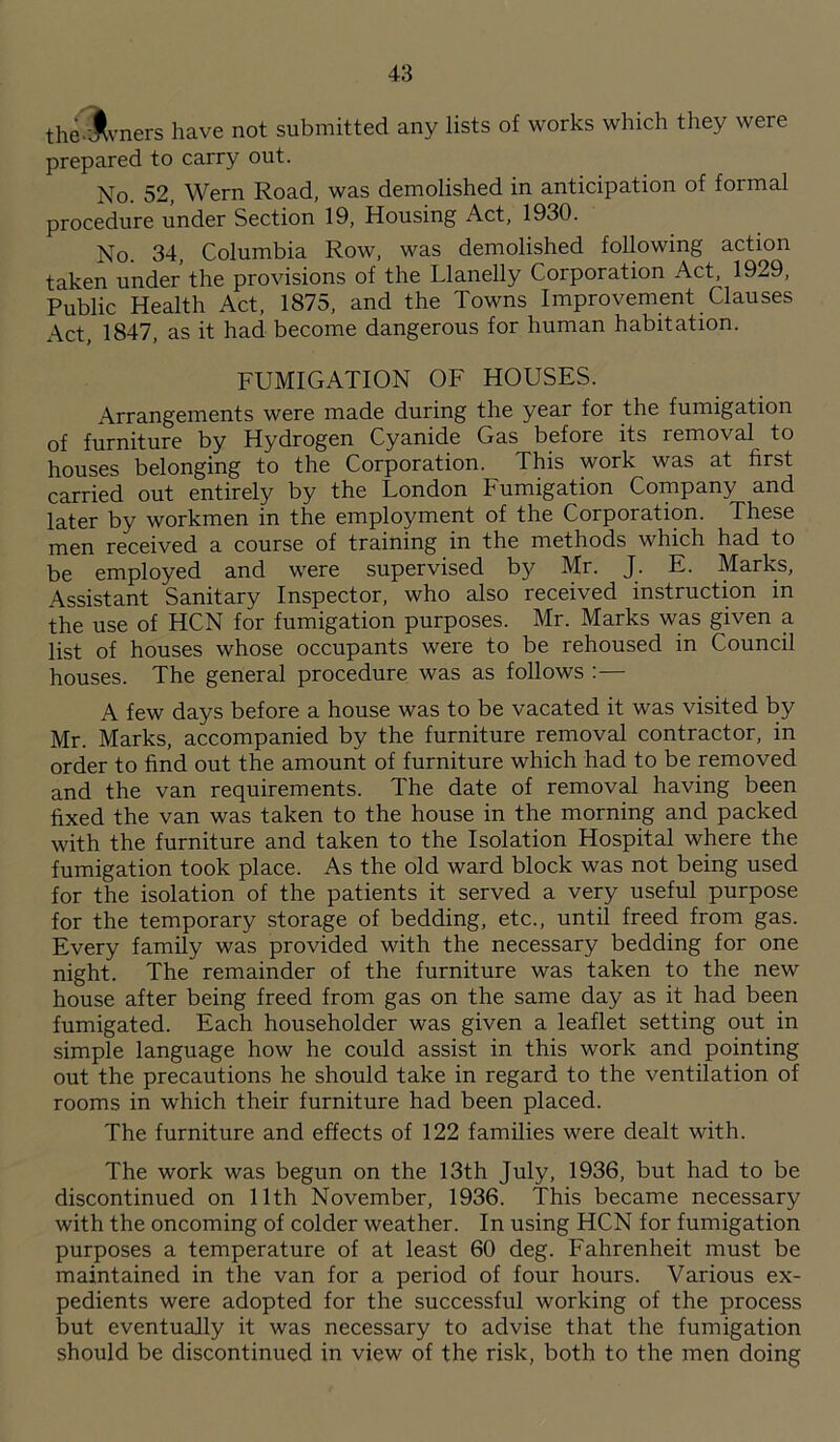 the.Jlvners have not submitted any lists of works which they were prepared to carry out. No. 52, Wern Road, was demolished in anticipation of formal procedure under Section 19, Housing Act, 1930. No. 34, Columbia Row, was demolished following action taken under the provisions of the Llanelly Corporation Act, 1929, Public Health Act, 1875, and the Towns Improvement Clauses Act, 1847, as it had become dangerous for human habitation. FUMIGATION OF HOUSES. Arrangements were made during the year for the fumigation of furniture by Hydrogen Cyanide Gas before its removal to houses belonging to the Corporation. This work was at first carried out entirely by the London Fumigation Company and later by workmen in the employment of the Corporation. These men received a course of training in the methods which had to be employed and were supervised by Mr. J. E. Marks, Assistant Sanitary Inspector, who also received instruction in the use of HCN for fumigation purposes. Mr. Marks was given a list of houses whose occupants were to be rehoused in Council houses. The general procedure was as follows :— A few days before a house was to be vacated it was visited by Mr. Marks, accompanied by the furniture removal contractor, in order to find out the amount of furniture which had to be removed and the van requirements. The date of removal having been fixed the van was taken to the house in the morning and packed with the furniture and taken to the Isolation Hospital where the fumigation took place. As the old ward block was not being used for the isolation of the patients it served a very useful purpose for the temporary storage of bedding, etc., until freed from gas. Every family was provided with the necessary bedding for one night. The remainder of the furniture was taken to the new house after being freed from gas on the same day as it had been fumigated. Each householder was given a leaflet setting out in simple language how he could assist in this work and pointing out the precautions he should take in regard to the ventilation of rooms in which their furniture had been placed. The furniture and effects of 122 families were dealt with. The work was begun on the 13th July, 1936, but had to be discontinued on 11th November, 1936. This became necessary with the oncoming of colder weather. In using HCN for fumigation purposes a temperature of at least 60 deg. Fahrenheit must be maintained in the van for a period of four hours. Various ex- pedients were adopted for the successful working of the process but eventually it was necessary to advise that the fumigation should be discontinued in view of the risk, both to the men doing