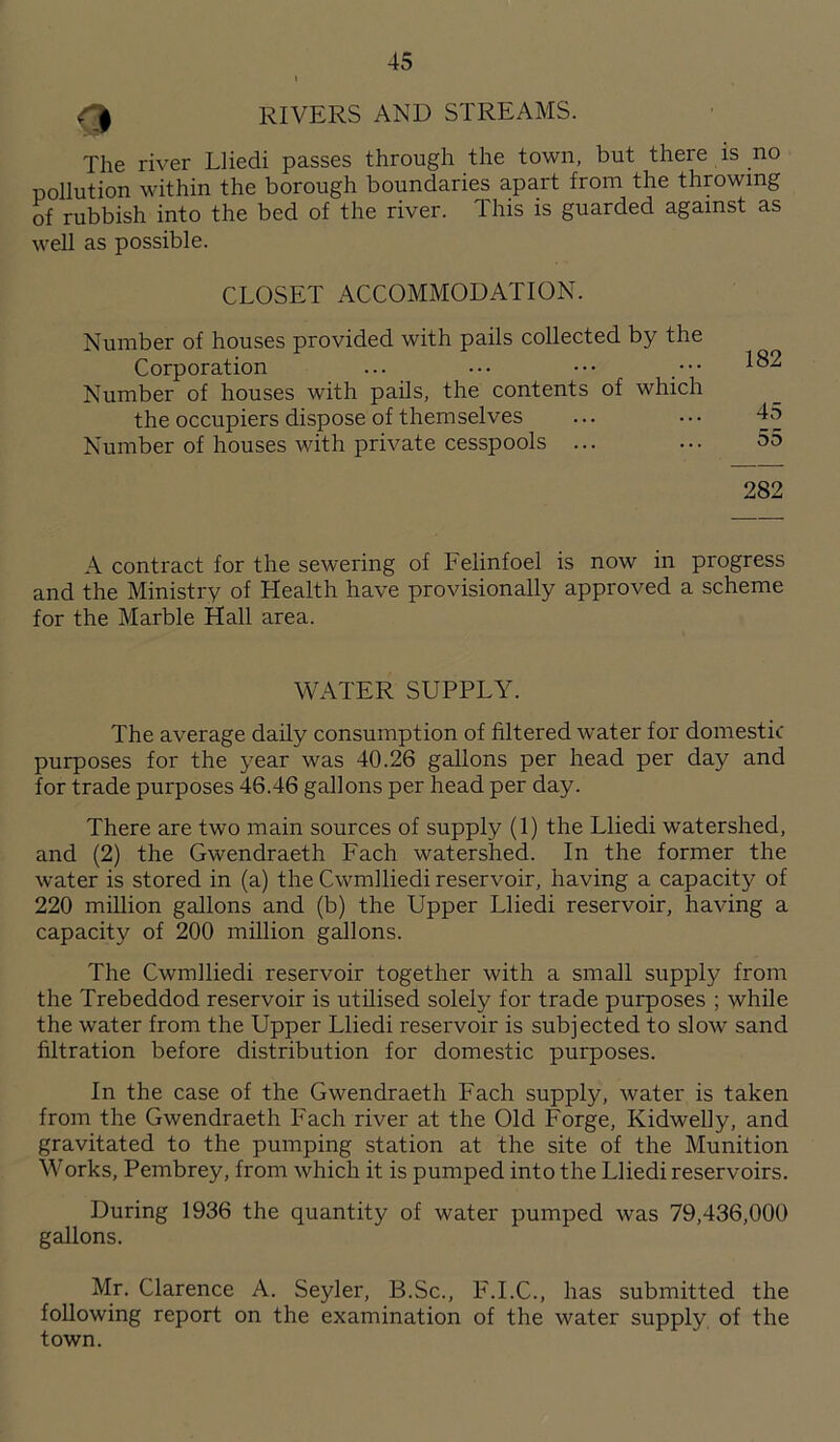 RIVERS AND STREAMS. The river Lliedi passes through the town, but there is no pollution within the borough boundaries apart from the throwing of rubbish into the bed of the river. This is guarded against as well as possible. CLOSET ACCOMMODATION. Number of houses provided with pails collected by the Corporation ... ••• ••• ••• 182 Number of houses with pails, the contents of which the occupiers dispose of themselves ... • • • 45 Number of houses with private cesspools ... ... 55 282 A contract for the sewering of Felinfoel is now in progress and the Ministry of Health have provisionally approved a scheme for the Marble Hall area. WATER SUPPLY. The average daily consumption of filtered water for domestic purposes for the year was 40.26 gallons per head per day and for trade purposes 46.46 gallons per head per day. There are two main sources of supply (1) the Lliedi watershed, and (2) the Gwendraeth Fach watershed. In the former the water is stored in (a) the Cwmlliedi reservoir, having a capacity of 220 million gallons and (b) the Upper Lliedi reservoir, having a capacity of 200 million gallons. The Cwmlliedi reservoir together with a small supply from the Trebeddod reservoir is utilised solely for trade purposes ; while the water from the Upper Lliedi reservoir is subjected to slow sand filtration before distribution for domestic purposes. In the case of the Gwendraeth Fach supply, water is taken from the Gwendraeth Fach river at the Old Forge, Kidwelly, and gravitated to the pumping station at the site of the Munition Works, Pembrey, from which it is pumped into the Lliedi reservoirs. During 1936 the quantity of water pumped was 79,436,000 gallons. Mr. Clarence A. Seyler, B.Sc., F.I.C., has submitted the following report on the examination of the water supply of the town.