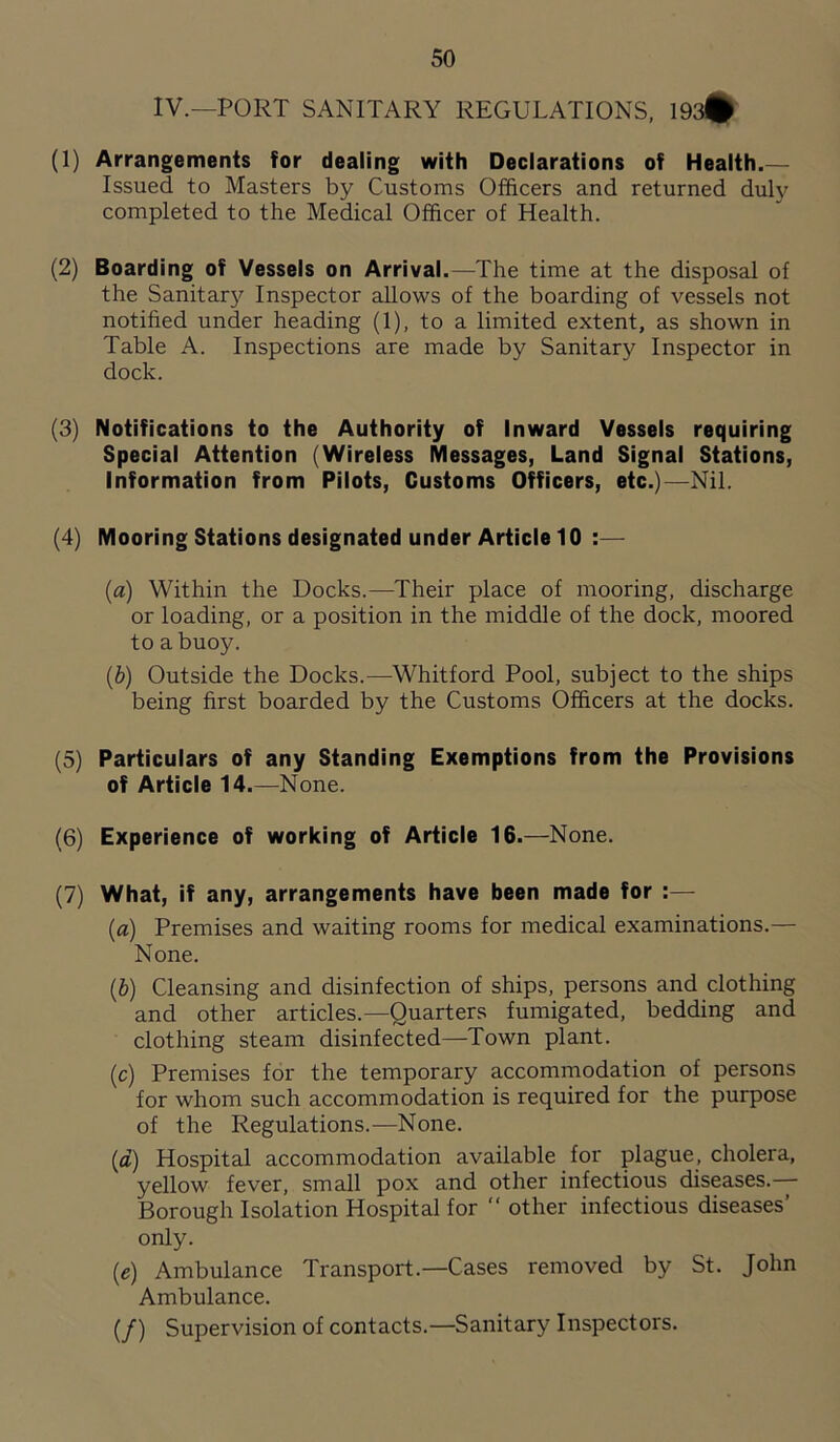 IV.—PORT SANITARY REGULATIONS, 193# (1) Arrangements for dealing with Declarations of Health.— Issued to Masters by Customs Officers and returned duly completed to the Medical Officer of Health. (2) Boarding of Vessels on Arrival.—The time at the disposal of the Sanitary Inspector allows of the boarding of vessels not notified under heading (1), to a limited extent, as shown in Table A. Inspections are made by Sanitary Inspector in dock. (3) Notifications to the Authority of Inward Vessels requiring Special Attention (Wireless Messages, Land Signal Stations, Information from Pilots, Customs Officers, etc.)—Nil. (4) Mooring Stations designated under Article 10 :— (a) Within the Docks.—Their place of mooring, discharge or loading, or a position in the middle of the dock, moored to a buoy. (b) Outside the Docks.—Whitford Pool, subject to the ships being first boarded by the Customs Officers at the docks. (5) Particulars of any Standing Exemptions from the Provisions of Article 14.—None. (6) Experience of working of Article 16.—None. (7) What, if any, arrangements have been made for :— (a) Premises and waiting rooms for medical examinations.— None. (b) Cleansing and disinfection of ships, persons and clothing and other articles.—Quarters fumigated, bedding and clothing steam disinfected—Town plant. (c) Premises for the temporary accommodation of persons for whom such accommodation is required for the purpose of the Regulations.—None. (a) Hospital accommodation available for plague, cholera, yellow fever, small pox and other infectious diseases.— Borough Isolation Hospital for “ other infectious diseases’ only. (,e) Ambulance Transport.—Cases removed by St. John Ambulance. (/) Supervision of contacts.—Sanitary Inspectors.