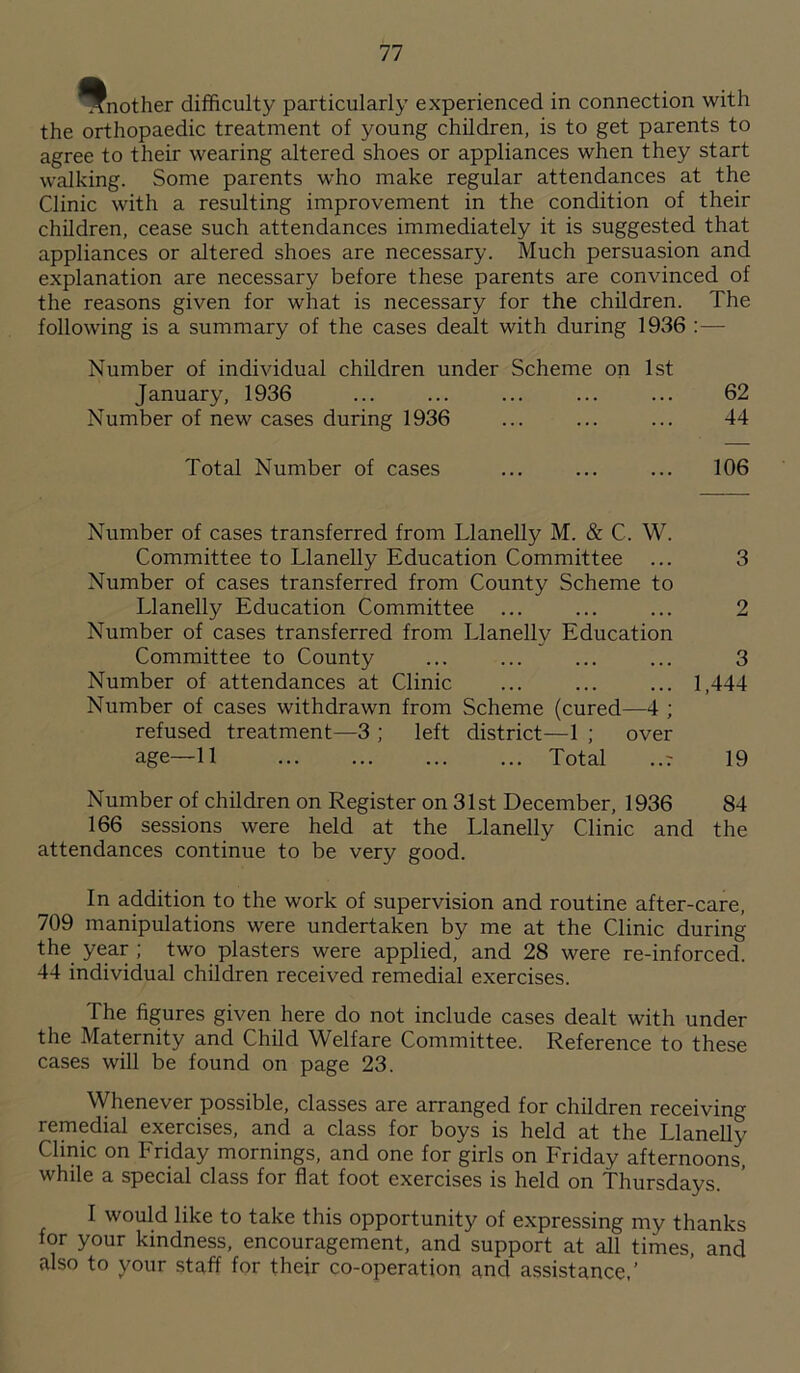 Another difficulty particularly experienced in connection with the orthopaedic treatment of young children, is to get parents to agree to their wearing altered shoes or appliances when they start walking. Some parents who make regular attendances at the Clinic with a resulting improvement in the condition of their children, cease such attendances immediately it is suggested that appliances or altered shoes are necessary. Much persuasion and explanation are necessary before these parents are convinced of the reasons given for what is necessary for the children. The following is a summary of the cases dealt with during 1936 :—- Number of individual children under Scheme on 1st January, 1936 ... ... ... ... ... 62 Number of new cases during 1936 ... ... ... 44 Total Number of cases ... ... ... 106 Number of cases transferred from Llanelly M. & C. W. Committee to Llanelly Education Committee ... 3 Number of cases transferred from County Scheme to Llanelly Education Committee ... ... ... 2 Number of cases transferred from Llanelly Education Committee to County ... ... ... ... 3 Number of attendances at Clinic ... ... ... 1,444 Number of cases withdrawn from Scheme (cured—4 ; refused treatment—3 ; left district—1 ; over age—11 Total ..r 19 Number of children on Register on 31st December, 1936 84 166 sessions were held at the Llanelly Clinic and the attendances continue to be very good. In addition to the work of supervision and routine after-care, 709 manipulations were undertaken by me at the Clinic during the year ; two plasters were applied, and 28 were re-inforced. 44 individual children received remedial exercises. The figures given here do not include cases dealt with under the Maternity and Child Welfare Committee. Reference to these cases will be found on page 23. Whenever possible, classes are arranged for children receiving remedial exercises, and a class for boys is held at the Llanelly Clinic on Friday mornings, and one for girls on Friday afternoons, while a special class for flat foot exercises is held on Thursdays. I would like to take this opportunity of expressing my thanks for your kindness, encouragement, and support at all times, and also to your staff for their co-operation and assistance,’