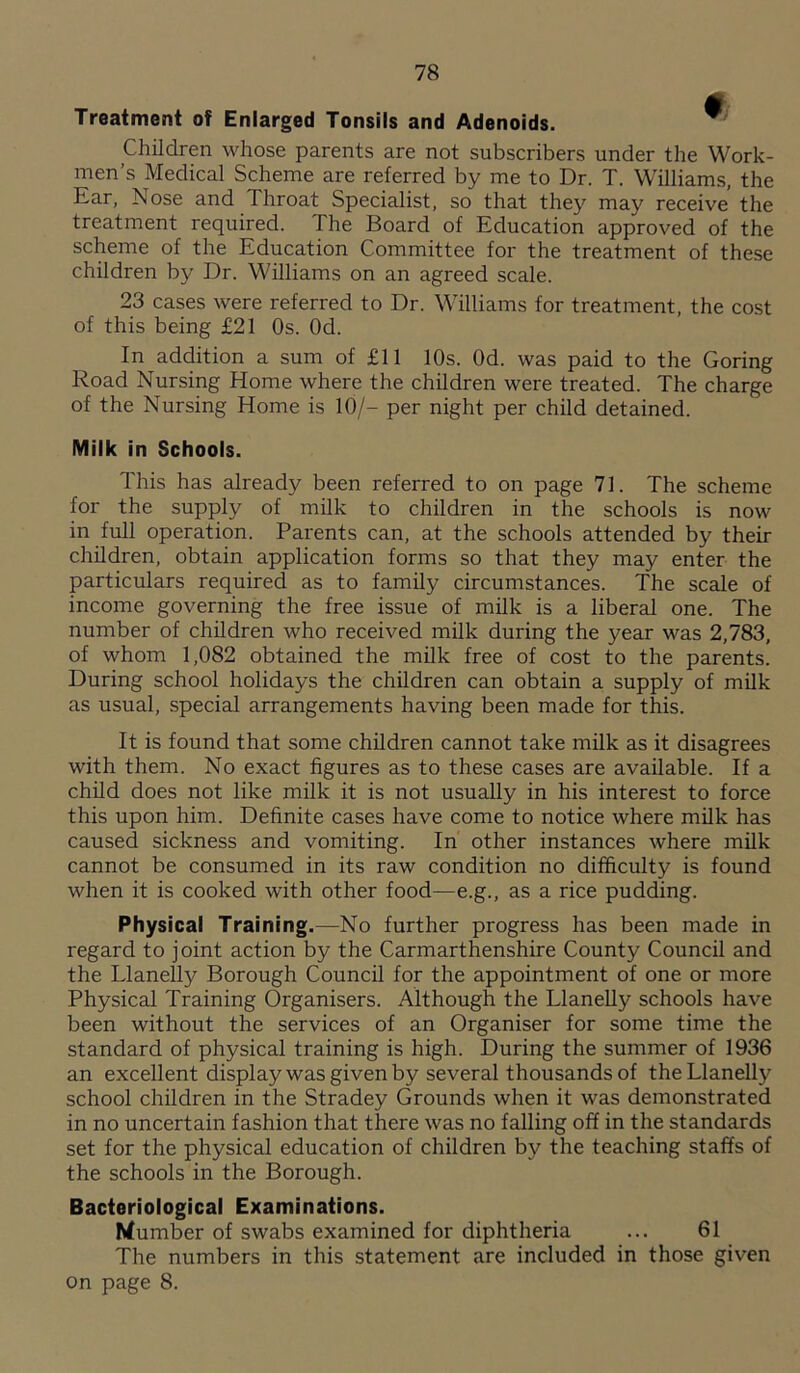 Treatment of Enlarged Tonsils and Adenoids. W Children whose parents are not subscribers under the Work- men’s Medical Scheme are referred by me to Dr. T. Williams, the Ear, Nose and 1 hroat Specialist, so that they may receive the treatment required. 1 he Board of Education approved of the scheme of the Education Committee for the treatment of these children by Dr. Williams on an agreed scale. 23 cases were referred to Dr. Williams for treatment, the cost of this being £21 Os. Od. In addition a sum of £11 10s. Od. was paid to the Goring Road Nursing Home where the children were treated. The charge of the Nursing Home is 10/— per night per child detained. Milk in Schools. This has already been referred to on page 71. The scheme for the supply of milk to children in the schools is now in full operation. Parents can, at the schools attended by their children, obtain application forms so that they may enter the particulars required as to family circumstances. The scale of income governing the free issue of milk is a liberal one. The number of children who received milk during the year was 2,783, of whom 1,082 obtained the milk free of cost to the parents. During school holidays the children can obtain a supply of milk as usual, special arrangements having been made for this. It is found that some children cannot take milk as it disagrees with them. No exact figures as to these cases are available. If a child does not like milk it is not usually in his interest to force this upon him. Definite cases have come to notice where milk has caused sickness and vomiting. In other instances where milk cannot be consumed in its raw condition no difficulty is found when it is cooked with other food—e.g., as a rice pudding. Physical Training.—No further progress has been made in regard to joint action by the Carmarthenshire County Council and the Llanelly Borough Council for the appointment of one or more Physical Training Organisers. Although the Llanelly schools have been without the services of an Organiser for some time the standard of physical training is high. During the summer of 1936 an excellent display was given by several thousands of the Llanelly school children in the Stradey Grounds when it was demonstrated in no uncertain fashion that there was no falling off in the standards set for the physical education of children by the teaching staffs of the schools in the Borough. Bacteriological Examinations. dumber of swabs examined for diphtheria ... 61 The numbers in this statement are included in those given on page 8.