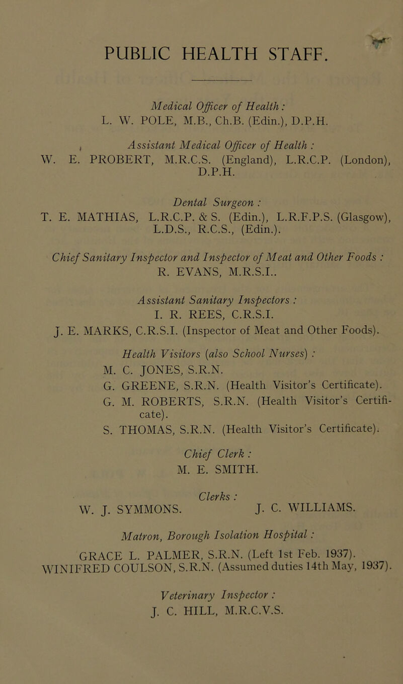 PUBLIC HEALTH STAFF. Medical Officer of Health: L. W. POLE, M.B., Ch.B. (Edin.), U.P.H. , Assistant Medical Officer of Health : W. E. PROBERT, M.R.C.S. (England), L.R.C.P. (London), D.P.H. Dental Surgeon : T. E. MATHIAS, L.R.C.P. & S. (Edin.), L.R.F.P.S. (Glasgow), L.D.S., R.C.S., (Edin.). Chief Sanitary Inspector and Inspector of Meat and Other Foods : R. EVANS, M.R.S.I.. Assistant Sanitary Inspectors : I. R. REES, C.R.S.I. J. E. MARKS, C.R.S.I. (Inspector of Meat and Other Foods). Health Visitors (also School Nurses) : M. C. JONES, S.R.N. G. GREENE, S.R.N. (Health Visitor’s Certificate). G. M. ROBERTS, S.R.N. (Health Visitor’s Certifi- cate). S. THOMAS, S.R.N. (Health Visitor’s Certificate). Chief Clerk : M. E. SMITH. Clerks * W. J. SYMMONS. J. c. WILLIAMS. Matron, Borough Isolation Hospital: GRACE L. PALMER, S.R.N. (Left 1st Feb. 1937). WINIFRED COULSON, S.R.N. (Assumed duties 14th May, 1937). Veterinary Inspector : J. C. HILL, M.R.C.V.S.