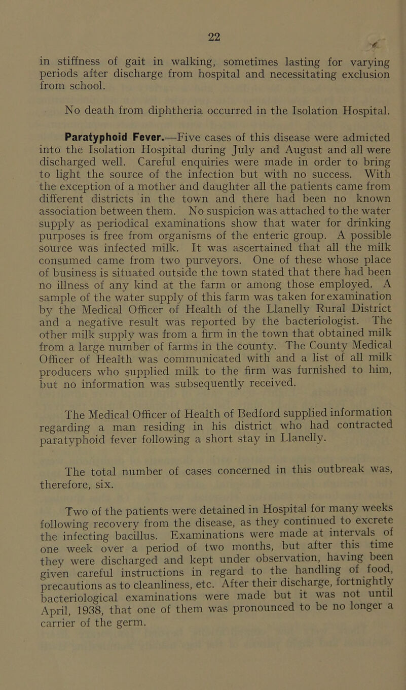 in stiffness of gait in walking, sometimes lasting for varying periods after discharge from hospital and necessitating exclusion from school. No death from diphtheria occurred in the Isolation Hospital. Paratyphoid Fever.—Five cases of this disease were admicted into the Isolation Hospital during July and August and all were discharged well. Careful enquiries were made in order to bring to light the source of the infection but with no success. With the exception of a mother and daughter all the patients came from different districts in the town and there had been no known association between them. No suspicion was attached to the water supply as periodical examinations show that water for drinking purposes is free from organisms of the enteric group. A possible source was infected milk. It was ascertained that all the milk consumed came from two purveyors. One of these whose place of business is situated outside the town stated that there had been no illness of any kind at the farm or among those employed. A sample of the water supply of this farm was taken for examination by the Medical Officer of Health of the Llanelly Rural District and a negative result was reported by the bacteriologist. The other milk supply was from a firm in the town that obtained milk from a large number of farms in the county. The County Medical Officer of Health was communicated with and a list of all milk producers who supplied milk to the firm was furnished to him, but no information was subsequently received. The Medical Officer of Health of Bedford supplied information regarding a man residing in his district who had contracted paratyphoid fever following a short stay in Llanelly. The total number of cases concerned in this outbreak was, therefore, six. Two of the patients were detained in Hospital for many weeks following recovery from the disease, as they continued to excrete the infecting bacillus. Examinations were made at interv als of one week over a period of two months, but after this time they were discharged and kept under observation, having been given careful instructions in regard to the handling of food, precautions as to cleanliness, etc. After their discharge, fortnightly bacteriological examinations were made but it was not until April, 1938, that one of them was pronounced to be no longer a carrier of the germ.