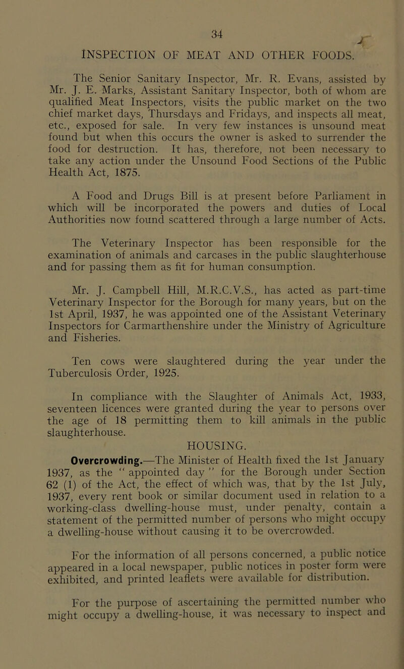 INSPECTION OF MEAT AND OTHER FOODS. The Senior Sanitary Inspector, Mr. R. Evans, assisted by Mr. J. E. Marks, Assistant Sanitary Inspector, both of whom are qualified Meat Inspectors, visits the public market on the two chief market days, Thursdays and Fridays, and inspects all meat, etc., exposed for sale. In very few instances is unsound meat found but when this occurs the owner is asked to surrender the food for destruction. It has, therefore, not been necessary to take any action under the Unsound Food Sections of the Public Health Act, 1875. A Food and Drugs Bill is at present before Parliament in which will be incorporated the powers and duties of Local Authorities now found scattered through a large number of x\cts. The Veterinary Inspector has been responsible for the examination of animals and carcases in the public slaughterhouse and for passing them as fit for human consumption. Mr. J. Campbell Hill, M.R.C.V.S., has acted as part-time Veterinary Inspector for the Borough for many years, but on the 1st April, 1937, he was appointed one of the Assistant Veterinary Inspectors for Carmarthenshire under the Ministry of Agriculture and Fisheries. Ten cows were slaughtered during the year under the Tuberculosis Order, 1925. In compliance with the Slaughter of Animals Act, 1933, seventeen licences were granted during the year to persons over the age of 18 permitting them to kill animals in the public slaughterhouse. HOUSING. Overcrowding.—The Minister of Health fixed the 1st January 1937, as the “ appointed day ” for the Borough under Section 62 (1) of the Act, the effect of which was, that by the 1st July, 1937, every rent book or similar document used in relation to a working-class dwelling-house must, under penalty, contain a statement of the permitted number of persons who might occupy a dwelling-house without causing it to be overcrowded. For the information of all persons concerned, a public notice appeared in a local newspaper, public notices in poster form were exhibited, and printed leaflets were available for distribution. For the purpose of ascertaining the permitted number who might occupy a dwelling-house, it was necessary to inspect and