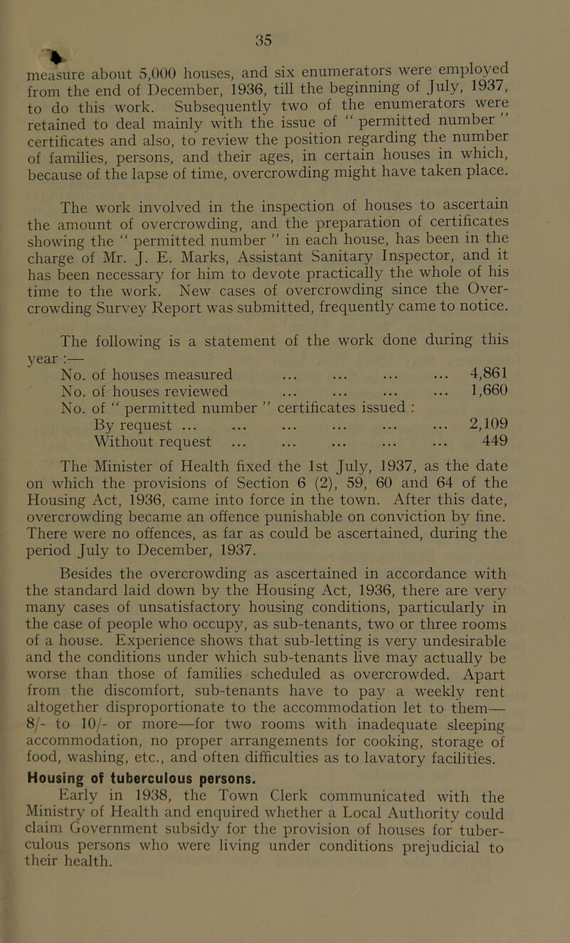 measure about 5,000 houses, and six enumerators were employed from the end of December, 1936, till the beginning of July, 1937, to do this work. Subsequently two of the enumerators were retained to deal mainly with the issue of “ permitted number certificates and also, to review the position regarding the number of families, persons, and their ages, in certain houses in which, because of the lapse of time, overcrowding might have taken place. The work involved in the inspection of houses to ascertain the amount of overcrowding, and the preparation of certificates showing the “ permitted number ” in each house, has been in the charge of Mr. J. E. Marks, Assistant Sanitary Inspector, and it has been necessary for him to devote practically the whole of his time to the work. New cases of overcrowding since the Over- crowding Survey Report was submitted, frequently came to notice. The following is a statement of the work done during this year No. of houses measured ... 4,861 No. of houses reviewed ... 1,660 No. of “ permitted number ” certificates issued : By request ... ... 2,109 Without request 449 The Minister of Health fixed the 1st July, 1937, as the date on which the provisions of Section 6 (2), 59, 60 and 64 of the Housing Act, 1936, came into force in the town. After this date, overcrowding became an offence punishable on conviction by fine. There were no offences, as far as could be ascertained, during the period July to December, 1937. Besides the overcrowding as ascertained in accordance with the standard laid down by the Housing Act, 1936, there are very many cases of unsatisfactory housing conditions, particularly in the case of people who occupy, as sub-tenants, two or three rooms of a house. Experience shows that sub-letting is very undesirable and the conditions under which sub-tenants live may actually be worse than those of families scheduled as overcrowded. Apart from the discomfort, sub-tenants have to pay a weekly rent altogether disproportionate to the accommodation let to them— 8/- to 10/- or more—for two rooms with inadequate sleeping accommodation, no proper arrangements for cooking, storage of food, washing, etc., and often difficulties as to lavatory facilities. Housing of tuberculous persons. Early in 1938, the Town Clerk communicated with the Ministry of Health and enquired whether a Local Authority could claim Government subsidy for the provision of houses for tuber- culous persons who were living under conditions prejudicial to their health.