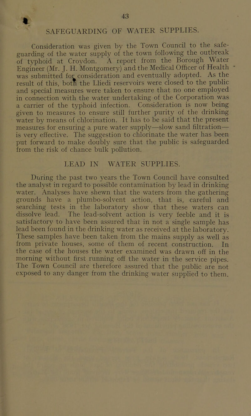 I SAFEGUARDING OF WATER SUPPLIES. Consideration was given by the Town Council to the safe- guarding of the water supply of the town following the outbreak of typhoid at Croydon. A report from the Borough Water Engineer (Mr. J. H. Montgomery) and the Medical Officer of Health was submitted for consideration and eventually adopted. As the result of this, both the Lliedi reservoirs were closed to the public and special measures were taken to ensure that no one employed in connection with the water undertaking of the Corporation was a carrier of the typhoid infection. Consideration is now being given to measures to ensure still further purity of the drinking water by means of chlorination. It has to be said that the present measures for ensuring a pure water supply—slow sand filtration— is very effective. The suggestion to chlorinate the water has been put forward to make doubly sure that the public is safeguarded from the risk of chance bulk pollution. LEAD IN WATER SUPPLIES. During the past two years the Town Council have consulted the analyst in regard to possible contamination by lead in drinking water. Analyses have shewn that the waters from the gathering grounds have a plumbo-solvent action, that is, careful and searching tests in the laboratory show that these waters can dissolve lead. The lead-solvent action is very feeble and it is satisfactory to have been assured that in not a single sample has lead been found in the drinking water as received at the laboratory. These samples have been taken from the mains supply as well as from private houses, some of them of recent construction. In the case of the houses the water examined was drawn off in the morning without first running off the water in the service pipes. The Town Council are therefore assured that the public are not exposed to any danger from the drinking water supplied to them.