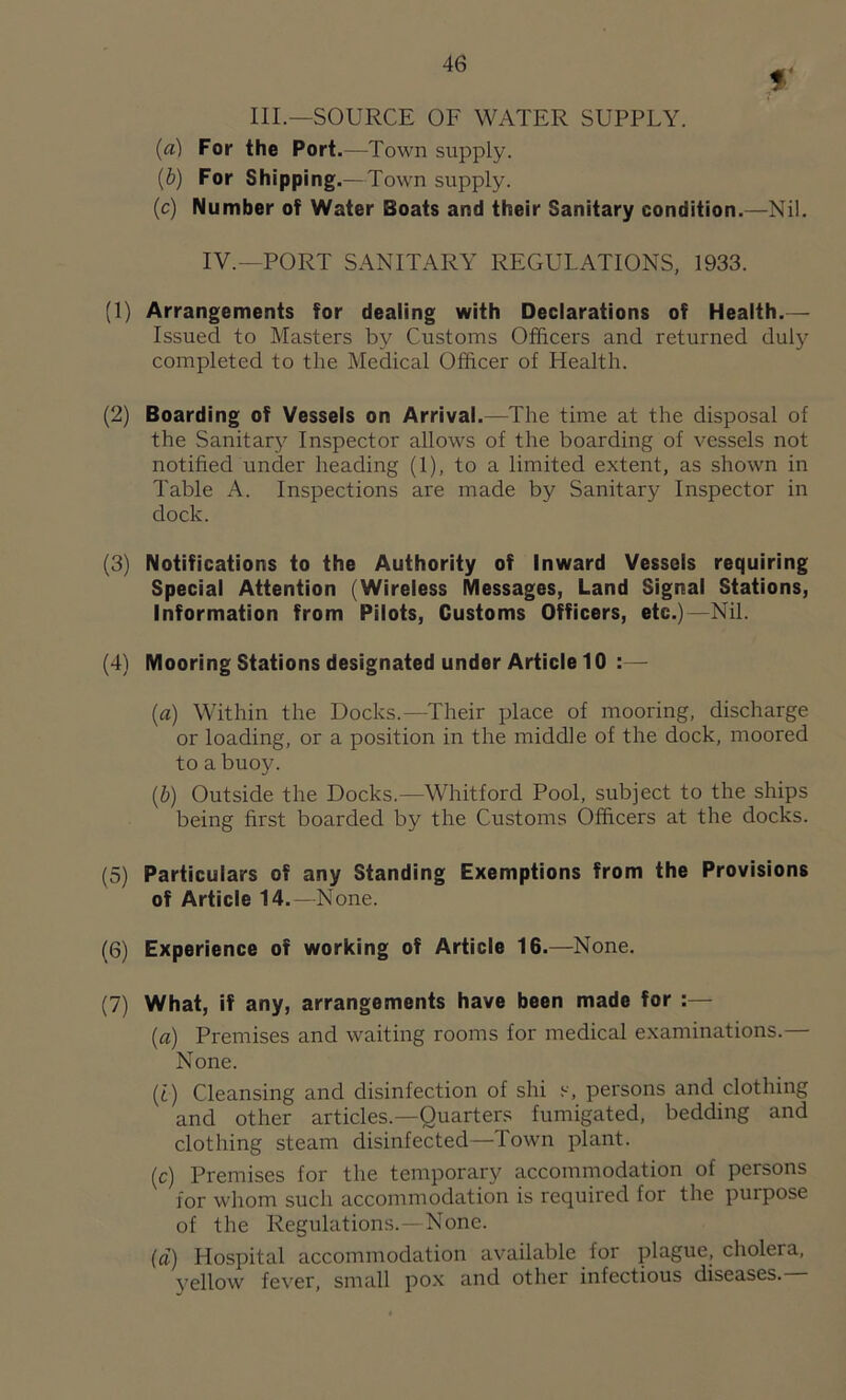 f III.—SOURCE OF WATER SUPPLY. (a) For the Port.—Town supply. (b) For Shipping.—Town supply. (c) Number of Water Boats and their Sanitary condition.—Nil. IV.—PORT SANITARY REGULATIONS, 1933. (1) Arrangements for dealing with Declarations of Health.— Issued to Masters b}' Customs Officers and returned duly completed to the Medical Officer of Health. (2) Boarding of Vessels on Arrival.—The time at the disposal of the Sanitary Inspector allows of the boarding of vessels not notified under heading (1), to a limited extent, as shown in Table A. Inspections are made by Sanitary Inspector in dock. (3) Notifications to the Authority of Inward Vessels requiring Special Attention (Wireless Messages, Land Signal Stations, Information from Pilots, Customs Officers, etc.)—Nil. (4) Mooring Stations designated under Article 10 :— (a) Within the Docks.—Their place of mooring, discharge or loading, or a position in the middle of the dock, moored to a buoy. (b) Outside the Docks.—Whitford Pool, subject to the ships being first boarded by the Customs Officers at the docks. (5) Particulars of any Standing Exemptions from the Provisions of Article 14.—None. (6) Experience of working of Article 16.—None. (7) What, if any, arrangements have been made for :— (a) Premises and waiting rooms for medical examinations.— None. (t) Cleansing and disinfection of shi s, persons and clothing and other articles.—Quarters fumigated, bedding and clothing steam disinfected—Town plant. (c) Premises for the temporary accommodation of persons for whom such accommodation is required for the puipose of the Regulations.—None. (a) Hospital accommodation available lor plague, cholera, yellow fever, small pox and other infectious diseases.—